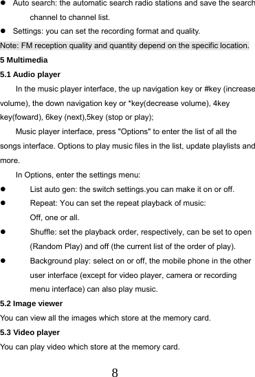  8   Auto search: the automatic search radio stations and save the search channel to channel list.   Settings: you can set the recording format and quality. Note: FM reception quality and quantity depend on the specific location. 5 Multimedia 5.1 Audio player In the music player interface, the up navigation key or #key (increase volume), the down navigation key or *key(decrease volume), 4key key(foward), 6key (next),5key (stop or play);   Music player interface, press "Options" to enter the list of all the songs interface. Options to play music files in the list, update playlists and more. In Options, enter the settings menu:   List auto gen: the switch settings.you can make it on or off.   Repeat: You can set the repeat playback of music: Off, one or all.   Shuffle: set the playback order, respectively, can be set to open (Random Play) and off (the current list of the order of play).   Background play: select on or off, the mobile phone in the other user interface (except for video player, camera or recording menu interface) can also play music. 5.2 Image viewer You can view all the images which store at the memory card. 5.3 Video player You can play video which store at the memory card. 