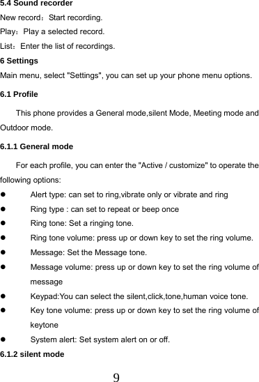  9 5.4 Sound recorder New record：Start recording. Play：Play a selected record.   List：Enter the list of recordings. 6 Settings Main menu, select "Settings", you can set up your phone menu options. 6.1 Profile This phone provides a General mode,silent Mode, Meeting mode and Outdoor mode. 6.1.1 General mode For each profile, you can enter the "Active / customize" to operate the following options:   Alert type: can set to ring,vibrate only or vibrate and ring   Ring type : can set to repeat or beep once   Ring tone: Set a ringing tone.   Ring tone volume: press up or down key to set the ring volume.   Message: Set the Message tone.   Message volume: press up or down key to set the ring volume of message   Keypad:You can select the silent,click,tone,human voice tone.   Key tone volume: press up or down key to set the ring volume of keytone   System alert: Set system alert on or off. 6.1.2 silent mode 