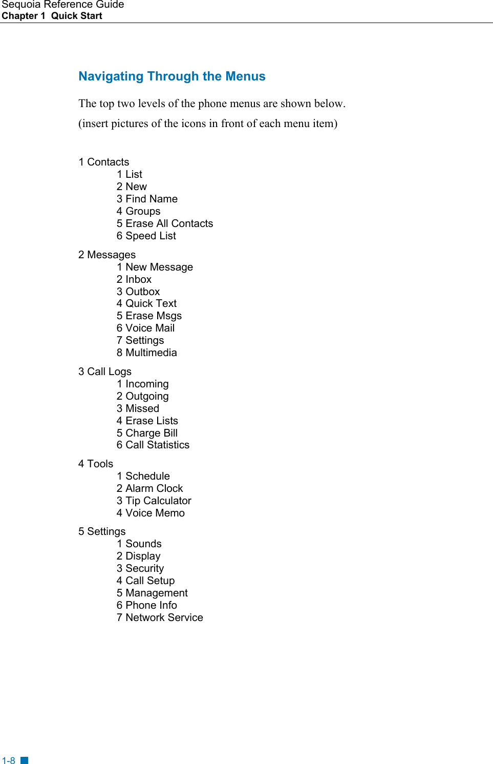 Sequoia Reference Guide Chapter 1  Quick Start    Navigating Through the Menus The top two levels of the phone menus are shown below. (insert pictures of the icons in front of each menu item)  1 Contacts 1 List 2 New 3 Find Name 4 Groups 5 Erase All Contacts 6 Speed List 2 Messages 1 New Message 2 Inbox 3 Outbox 4 Quick Text 5 Erase Msgs 6 Voice Mail 7 Settings 8 Multimedia 3 Call Logs 1 Incoming 2 Outgoing 3 Missed 4 Erase Lists 5 Charge Bill  6 Call Statistics 4 Tools 1 Schedule 2 Alarm Clock 3 Tip Calculator  4 Voice Memo 5 Settings 1 Sounds 2 Display 3 Security 4 Call Setup 5 Management 6 Phone Info 7 Network Service   1-8 