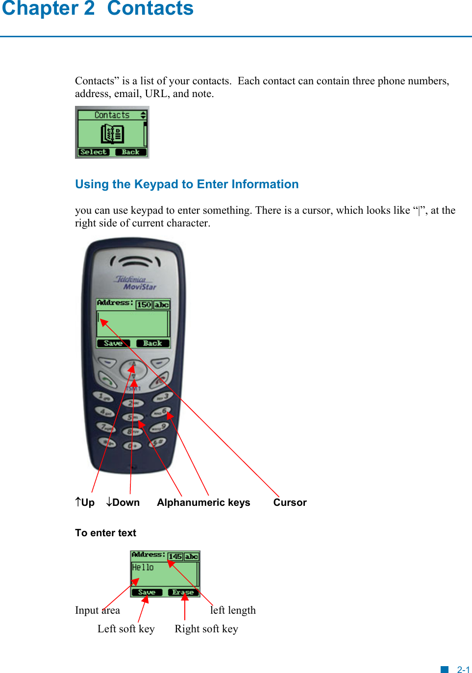  Chapter 2  Contacts Contacts&rdquo; is a list of your contacts.  Each contact can contain three phone numbers, address, email, URL, and note.   Using the Keypad to Enter Information you can use keypad to enter something. There is a cursor, which looks like &ldquo;|&rdquo;, at the right side of current character.   &uarr;Up    &darr;Down      Alphanumeric keys        Cursor To enter text  Input area                                left length Left soft key       Right soft key 2-1 