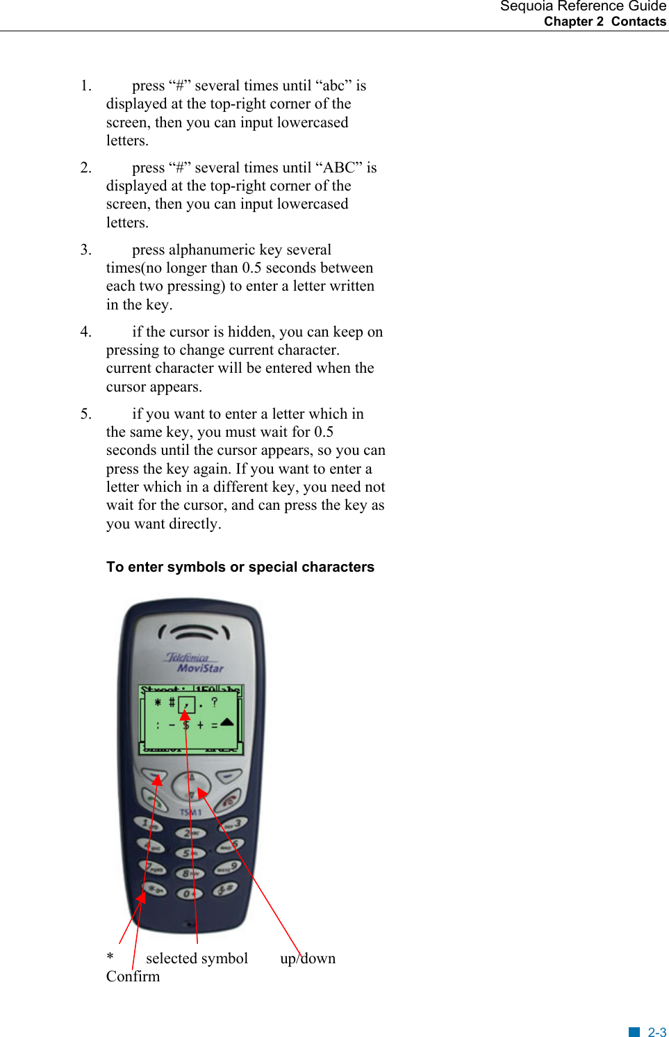 Sequoia Reference Guide Chapter 2  Contacts    1.  press &ldquo;#&rdquo; several times until &ldquo;abc&rdquo; is displayed at the top-right corner of the screen, then you can input lowercased letters. 2.  press &ldquo;#&rdquo; several times until &ldquo;ABC&rdquo; is displayed at the top-right corner of the screen, then you can input lowercased letters. 3.  press alphanumeric key several times(no longer than 0.5 seconds between each two pressing) to enter a letter written in the key. 4.  if the cursor is hidden, you can keep on pressing to change current character. current character will be entered when the cursor appears. 5.  if you want to enter a letter which in the same key, you must wait for 0.5 seconds until the cursor appears, so you can press the key again. If you want to enter a letter which in a different key, you need not wait for the cursor, and can press the key as you want directly. To enter symbols or special characters  *        selected symbol        up/down        Confirm 2-3 