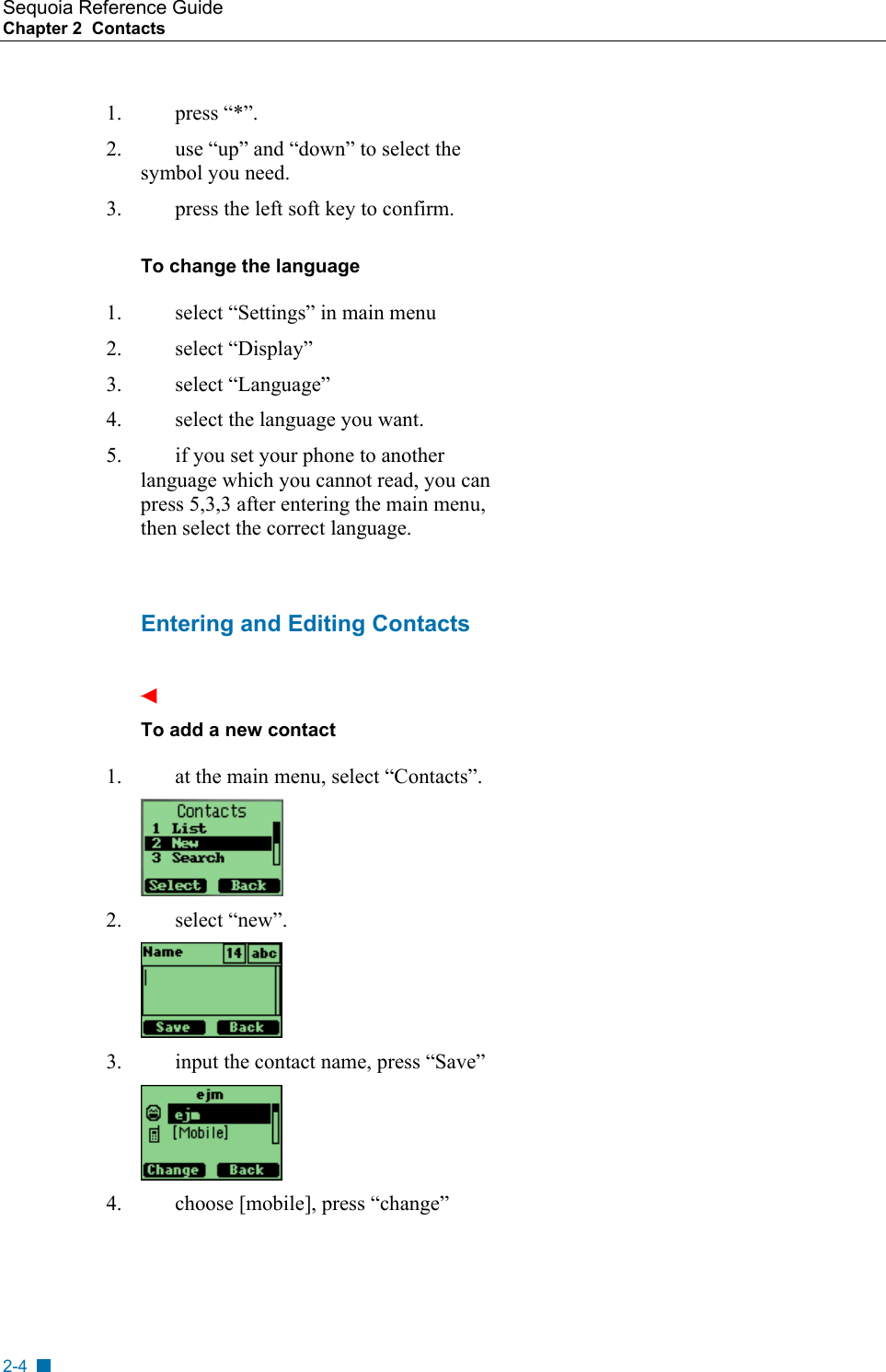 Sequoia Reference Guide Chapter 2  Contacts    1. press &ldquo;*&rdquo;. 2.  use &ldquo;up&rdquo; and &ldquo;down&rdquo; to select the symbol you need. 3.  press the left soft key to confirm. To change the language 1.  select &ldquo;Settings&rdquo; in main menu 2. select &ldquo;Display&rdquo; 3. select &ldquo;Language&rdquo; 4.  select the language you want. 5.  if you set your phone to another language which you cannot read, you can press 5,3,3 after entering the main menu, then select the correct language.   Entering and Editing Contacts  To add a new contact 1.  at the main menu, select &ldquo;Contacts&rdquo;.   2. select &ldquo;new&rdquo;.  3.  input the contact name, press &ldquo;Save&rdquo;  4.  choose [mobile], press &ldquo;change&rdquo; 2-4 