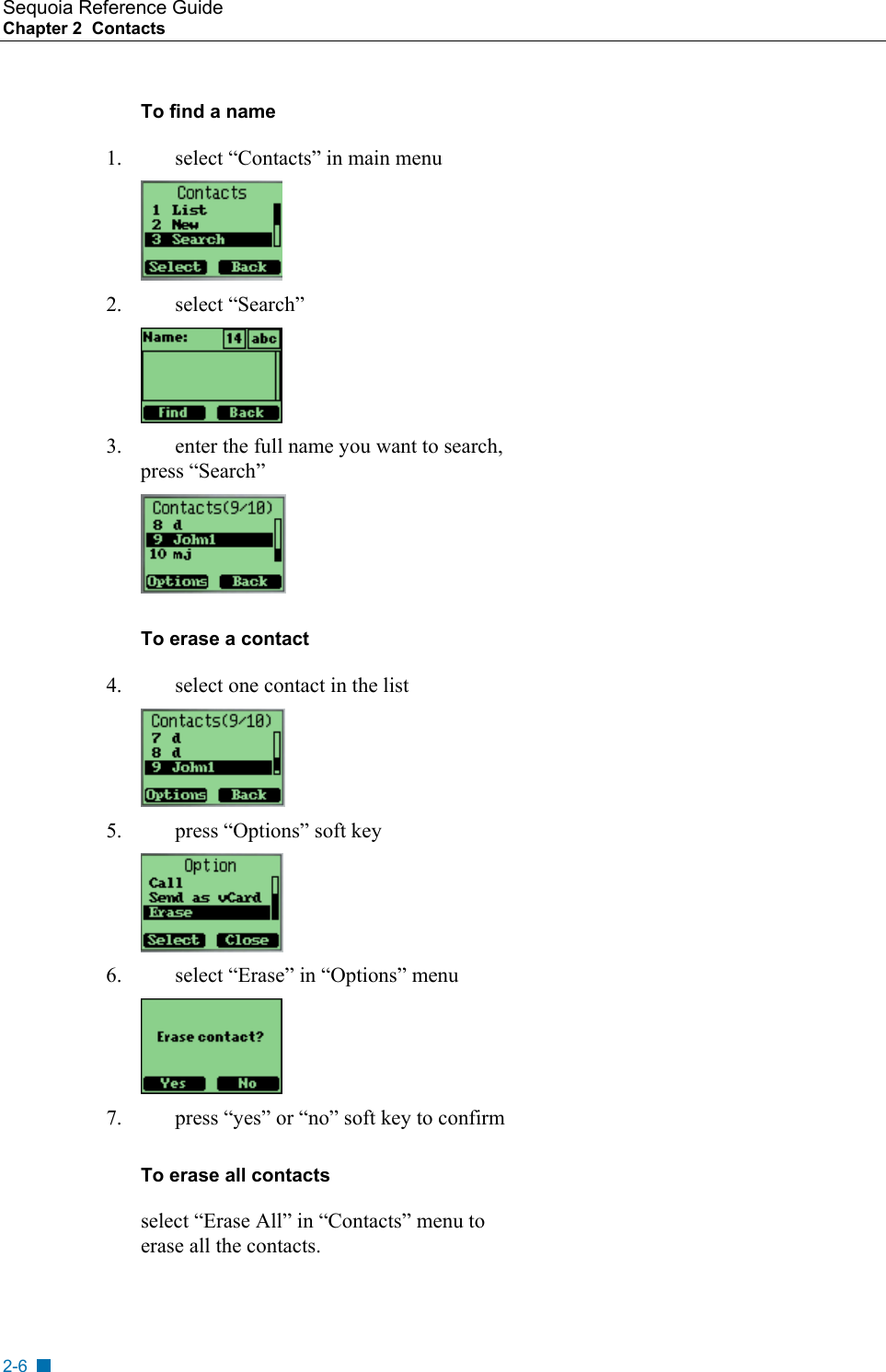 Sequoia Reference Guide Chapter 2  Contacts    To find a name 1.  select &ldquo;Contacts&rdquo; in main menu  2. select &ldquo;Search&rdquo;  3.  enter the full name you want to search, press &ldquo;Search&rdquo;  To erase a contact 4.  select one contact in the list  5.  press &ldquo;Options&rdquo; soft key  6.  select &ldquo;Erase&rdquo; in &ldquo;Options&rdquo; menu  7.  press &ldquo;yes&rdquo; or &ldquo;no&rdquo; soft key to confirm To erase all contacts select &ldquo;Erase All&rdquo; in &ldquo;Contacts&rdquo; menu to erase all the contacts. 2-6 