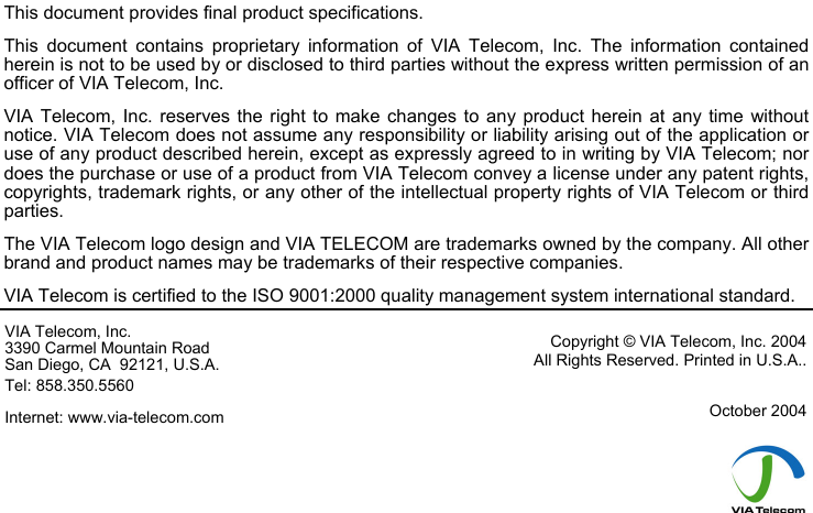                              This document provides final product specifications.  This document contains proprietary information of VIA Telecom, Inc. The information contained herein is not to be used by or disclosed to third parties without the express written permission of an officer of VIA Telecom, Inc. VIA Telecom, Inc. reserves the right to make changes to any product herein at any time without notice. VIA Telecom does not assume any responsibility or liability arising out of the application or use of any product described herein, except as expressly agreed to in writing by VIA Telecom; nor does the purchase or use of a product from VIA Telecom convey a license under any patent rights, copyrights, trademark rights, or any other of the intellectual property rights of VIA Telecom or third parties. The VIA Telecom logo design and VIA TELECOM are trademarks owned by the company. All other brand and product names may be trademarks of their respective companies. VIA Telecom is certified to the ISO 9001:2000 quality management system international standard. VIA Telecom, Inc. 3390 Carmel Mountain Road San Diego, CA  92121, U.S.A. Tel: 858.350.5560 Internet: www.via-telecom.com Copyright &copy; VIA Telecom, Inc. 2004 All Rights Reserved. Printed in U.S.A..  October 2004      