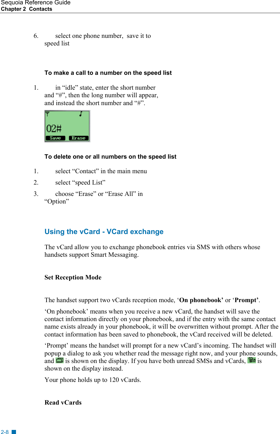 Sequoia Reference Guide Chapter 2  Contacts    6.  select one phone number,  save it to speed list  To make a call to a number on the speed list  1.  in &ldquo;idle&rdquo; state, enter the short number and &ldquo;#&rdquo;, then the long number will appear, and instead the short number and &ldquo;#&rdquo;.  To delete one or all numbers on the speed list 1.  select &ldquo;Contact&rdquo; in the main menu 2.  select &ldquo;speed List&rdquo; 3.  choose &ldquo;Erase&rdquo; or &ldquo;Erase All&rdquo; in &ldquo;Option&rdquo;  Using the vCard - VCard exchange The vCard allow you to exchange phonebook entries via SMS with others whose handsets support Smart Messaging.  Set Reception Mode  The handset support two vCards reception mode, &lsquo;On phonebook&rsquo; or &lsquo;Prompt&rsquo;.  &lsquo;On phonebook&rsquo; means when you receive a new vCard, the handset will save the contact information directly on your phonebook, and if the entry with the same contact name exists already in your phonebook, it will be overwritten without prompt. After the contact information has been saved to phonebook, the vCard received will be deleted. &lsquo;Prompt&rsquo; means the handset will prompt for a new vCard&rsquo;s incoming. The handset will popup a dialog to ask you whether read the message right now, and your phone sounds, and   is shown on the display. If you have both unread SMSs and vCards,   is shown on the display instead. Your phone holds up to 120 vCards.  Read vCards 2-8 