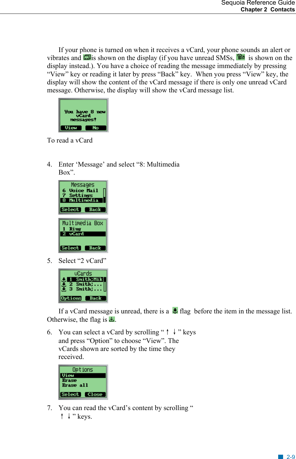 Sequoia Reference Guide Chapter 2  Contacts     If your phone is turned on when it receives a vCard, your phone sounds an alert or vibrates and  is shown on the display (if you have unread SMSs,    is shown on the display instead.). You have a choice of reading the message immediately by pressing &ldquo;View&rdquo; key or reading it later by press &ldquo;Back&rdquo; key.  When you press &ldquo;View&rdquo; key, the display will show the content of the vCard message if there is only one unread vCard message. Otherwise, the display will show the vCard message list.  To read a vCard  4.  Enter &lsquo;Message&rsquo; and select &ldquo;8: Multimedia Box&rdquo;.   5.  Select &ldquo;2 vCard&rdquo;  If a vCard message is unread, there is a    flag  before the item in the message list. Otherwise, the flag is  . 6.  You can select a vCard by scrolling &ldquo;&uarr;&darr;&rdquo; keys and press &ldquo;Option&rdquo; to choose &ldquo;View&rdquo;. The vCards shown are sorted by the time they received.  7.  You can read the vCard&rsquo;s content by scrolling &ldquo;&uarr;&darr;&rdquo; keys. 2-9 