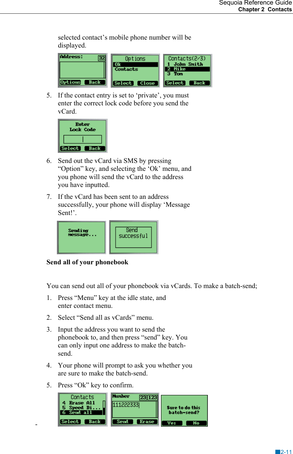 Sequoia Reference Guide Chapter 2  Contacts    selected contact&rsquo;s mobile phone number will be displayed.        5.  If the contact entry is set to &lsquo;private&rsquo;, you must enter the correct lock code before you send the vCard.  6.  Send out the vCard via SMS by pressing &ldquo;Option&rdquo; key, and selecting the &lsquo;Ok&rsquo; menu, and you phone will send the vCard to the address you have inputted. 7.  If the vCard has been sent to an address successfully, your phone will display &lsquo;Message Sent!&rsquo;.            Send all of your phonebook  You can send out all of your phonebook via vCards. To make a batch-send; 1.  Press &ldquo;Menu&rdquo; key at the idle state, and enter contact menu.  2.  Select &ldquo;Send all as vCards&rdquo; menu. 3.  Input the address you want to send the phonebook to, and then press &ldquo;send&rdquo; key. You can only input one address to make the batch-send. 4.  Your phone will prompt to ask you whether you are sure to make the batch-send. 5.  Press &ldquo;Ok&rdquo; key to confirm. -        2-11 