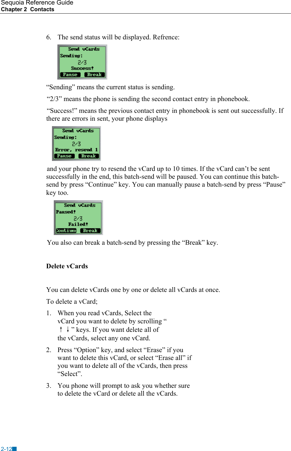 Sequoia Reference Guide Chapter 2  Contacts    6.  The send status will be displayed. Refrence:   &ldquo;Sending&rdquo; means the current status is sending. &ldquo;2/3&rdquo; means the phone is sending the second contact entry in phonebook. &ldquo;Success!&rdquo; means the previous contact entry in phonebook is sent out successfully. If there are errors in sent, your phone displays     and your phone try to resend the vCard up to 10 times. If the vCard can&rsquo;t be sent successfully in the end, this batch-send will be paused. You can continue this batch-send by press &ldquo;Continue&rdquo; key. You can manually pause a batch-send by press &ldquo;Pause&rdquo; key too.  You also can break a batch-send by pressing the &ldquo;Break&rdquo; key.  Delete vCards  You can delete vCards one by one or delete all vCards at once. To delete a vCard; 1.  When you read vCards, Select the vCard you want to delete by scrolling &ldquo;&uarr;&darr;&rdquo; keys. If you want delete all of the vCards, select any one vCard. 2.  Press &ldquo;Option&rdquo; key, and select &ldquo;Erase&rdquo; if you want to delete this vCard, or select &ldquo;Erase all&rdquo; if you want to delete all of the vCards, then press &ldquo;Select&rdquo;. 3.  You phone will prompt to ask you whether sure to delete the vCard or delete all the vCards.  2-12 
