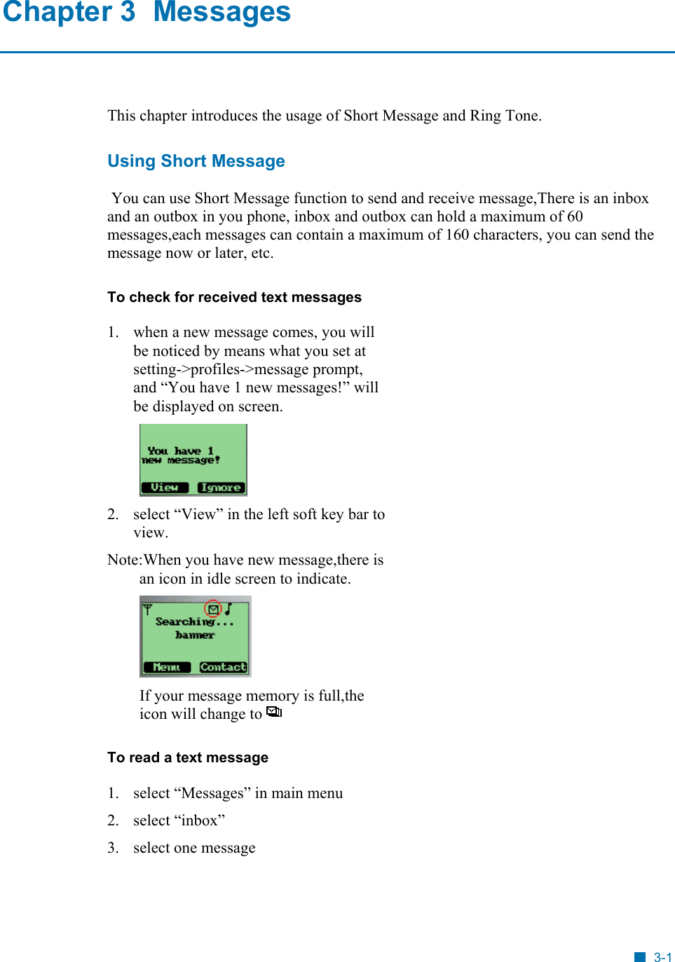  Chapter 3  Messages This chapter introduces the usage of Short Message and Ring Tone. Using Short Message  You can use Short Message function to send and receive message,There is an inbox and an outbox in you phone, inbox and outbox can hold a maximum of 60 messages,each messages can contain a maximum of 160 characters, you can send the message now or later, etc. To check for received text messages  1.  when a new message comes, you will be noticed by means what you set at setting->profiles->message prompt, and &ldquo;You have 1 new messages!&rdquo; will be displayed on screen.  2.  select &ldquo;View&rdquo; in the left soft key bar to view. Note:When you have new message,there is an icon in idle screen to indicate.  If your message memory is full,the icon will change to   To read a text message 1.  select &ldquo;Messages&rdquo; in main menu 2. select &ldquo;inbox&rdquo; 3. select one message 3-1 