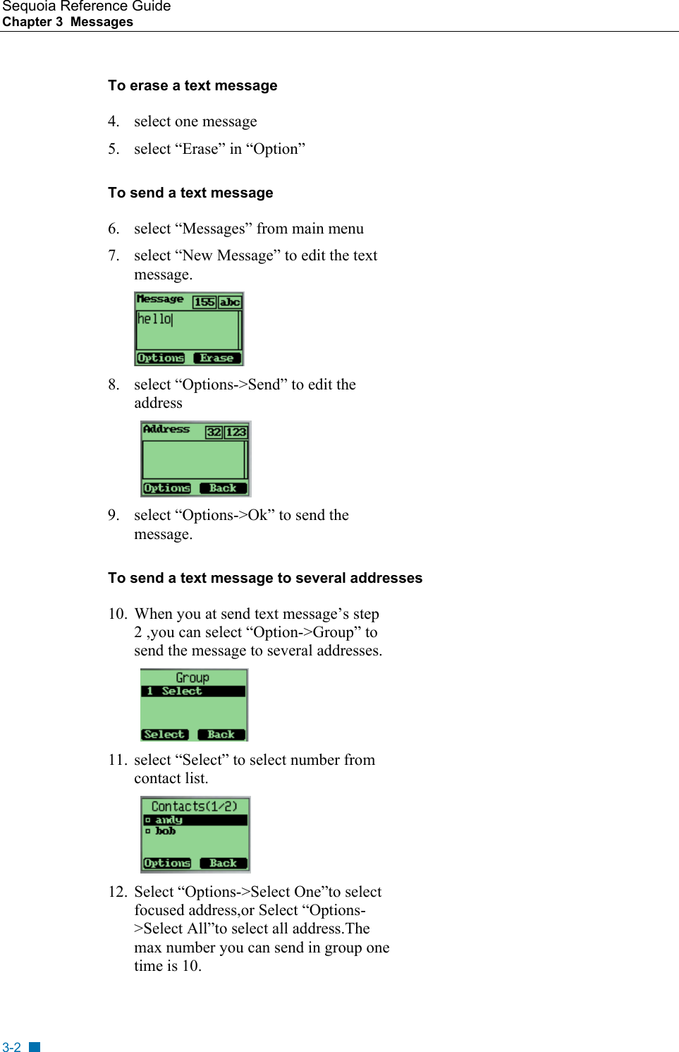 Sequoia Reference Guide Chapter 3  Messages    To erase a text message 4. select one message 5.  select &ldquo;Erase&rdquo; in &ldquo;Option&rdquo; To send a text message  6.  select &ldquo;Messages&rdquo; from main menu 7.  select &ldquo;New Message&rdquo; to edit the text message.  8.  select &ldquo;Options->Send&rdquo; to edit the address   9.  select &ldquo;Options->Ok&rdquo; to send the message. To send a text message to several addresses  10.  When you at send text message&rsquo;s step 2 ,you can select &ldquo;Option->Group&rdquo; to send the message to several addresses.  11.  select &ldquo;Select&rdquo; to select number from contact list.  12.  Select &ldquo;Options->Select One&rdquo;to select focused address,or Select &ldquo;Options->Select All&rdquo;to select all address.The max number you can send in group one time is 10. 3-2 