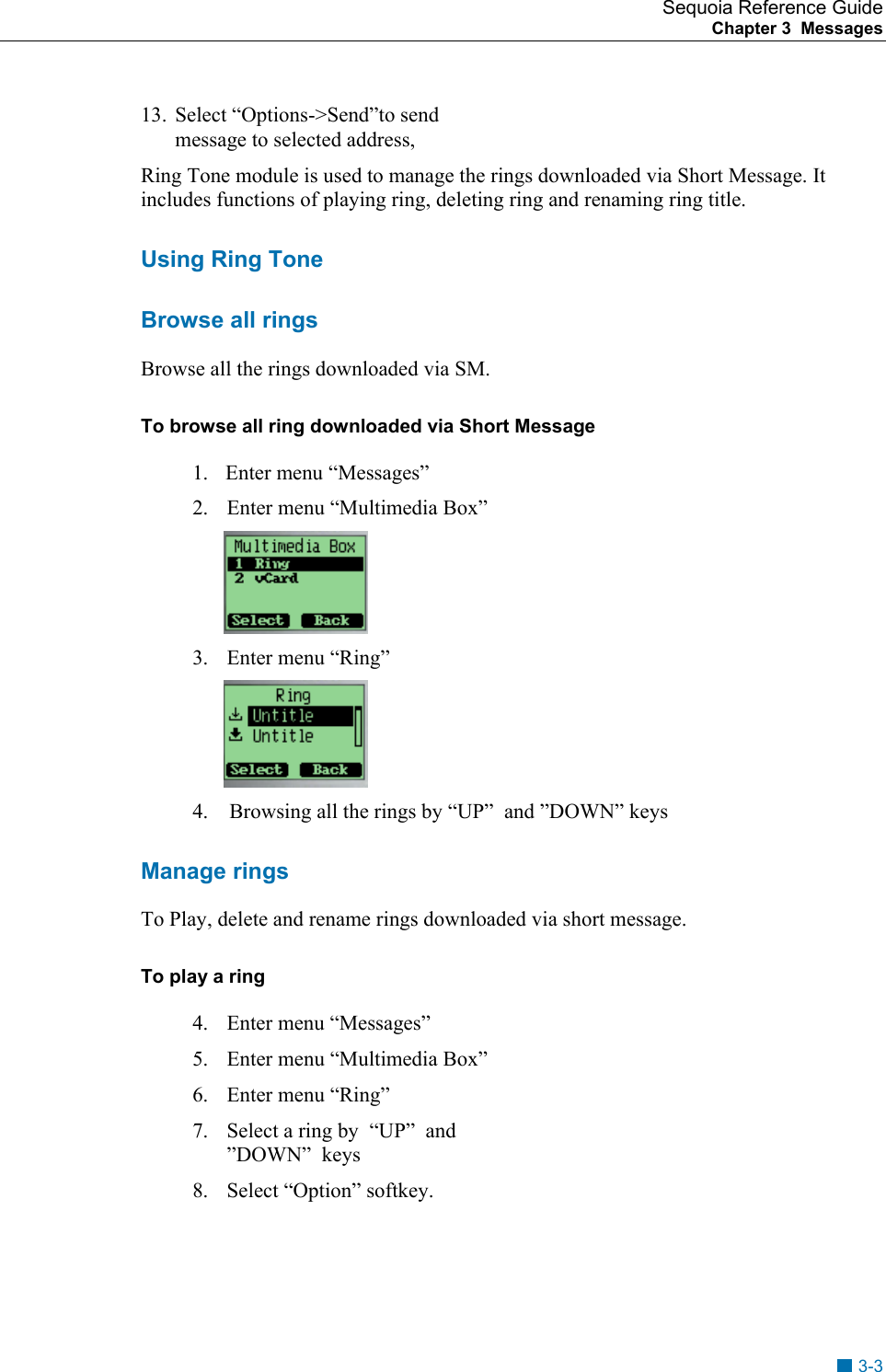 Sequoia Reference Guide Chapter 3  Messages    13.  Select &ldquo;Options->Send&rdquo;to send message to selected address, Ring Tone module is used to manage the rings downloaded via Short Message. It includes functions of playing ring, deleting ring and renaming ring title. Using Ring Tone Browse all rings Browse all the rings downloaded via SM. To browse all ring downloaded via Short Message 1.    Enter menu &ldquo;Messages&rdquo; 2.  Enter menu &ldquo;Multimedia Box&rdquo;  3.  Enter menu &ldquo;Ring&rdquo;                                                           4.    Browsing all the rings by &ldquo;UP&rdquo;  and &rdquo;DOWN&rdquo; keys    Manage rings To Play, delete and rename rings downloaded via short message. To play a ring  4.  Enter menu &ldquo;Messages&rdquo; 5.  Enter menu &ldquo;Multimedia Box&rdquo; 6.  Enter menu &ldquo;Ring&rdquo;     7.  Select a ring by  &ldquo;UP&rdquo;  and &rdquo;DOWN&rdquo;  keys 8.  Select &ldquo;Option&rdquo; softkey.   3-3 