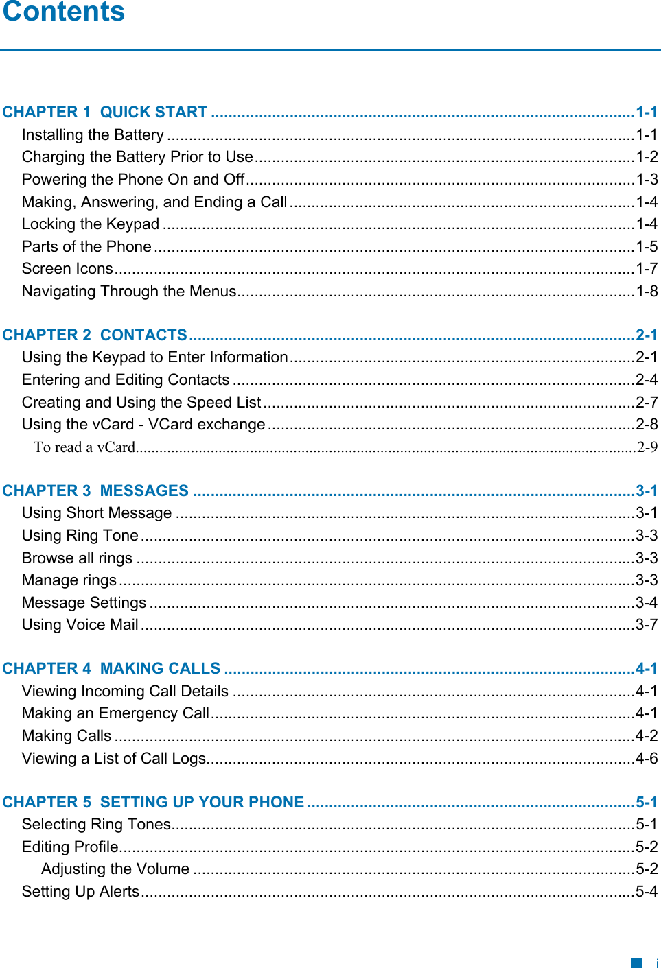  Contents CHAPTER 1  QUICK START .................................................................................................1-1 Installing the Battery ...........................................................................................................1-1 Charging the Battery Prior to Use.......................................................................................1-2 Powering the Phone On and Off.........................................................................................1-3 Making, Answering, and Ending a Call...............................................................................1-4 Locking the Keypad ............................................................................................................1-4 Parts of the Phone..............................................................................................................1-5 Screen Icons.......................................................................................................................1-7 Navigating Through the Menus...........................................................................................1-8 CHAPTER 2  CONTACTS......................................................................................................2-1 Using the Keypad to Enter Information...............................................................................2-1 Entering and Editing Contacts ............................................................................................2-4 Creating and Using the Speed List.....................................................................................2-7 Using the vCard - VCard exchange ....................................................................................2-8 To read a vCard...............................................................................................................................2-9 CHAPTER 3  MESSAGES .....................................................................................................3-1 Using Short Message .........................................................................................................3-1 Using Ring Tone.................................................................................................................3-3 Browse all rings ..................................................................................................................3-3 Manage rings......................................................................................................................3-3 Message Settings ...............................................................................................................3-4 Using Voice Mail.................................................................................................................3-7 CHAPTER 4  MAKING CALLS ..............................................................................................4-1 Viewing Incoming Call Details ............................................................................................4-1 Making an Emergency Call.................................................................................................4-1 Making Calls .......................................................................................................................4-2 Viewing a List of Call Logs..................................................................................................4-6 CHAPTER 5  SETTING UP YOUR PHONE ...........................................................................5-1 Selecting Ring Tones..........................................................................................................5-1 Editing Profile......................................................................................................................5-2 Adjusting the Volume .....................................................................................................5-2 Setting Up Alerts.................................................................................................................5-4 i 