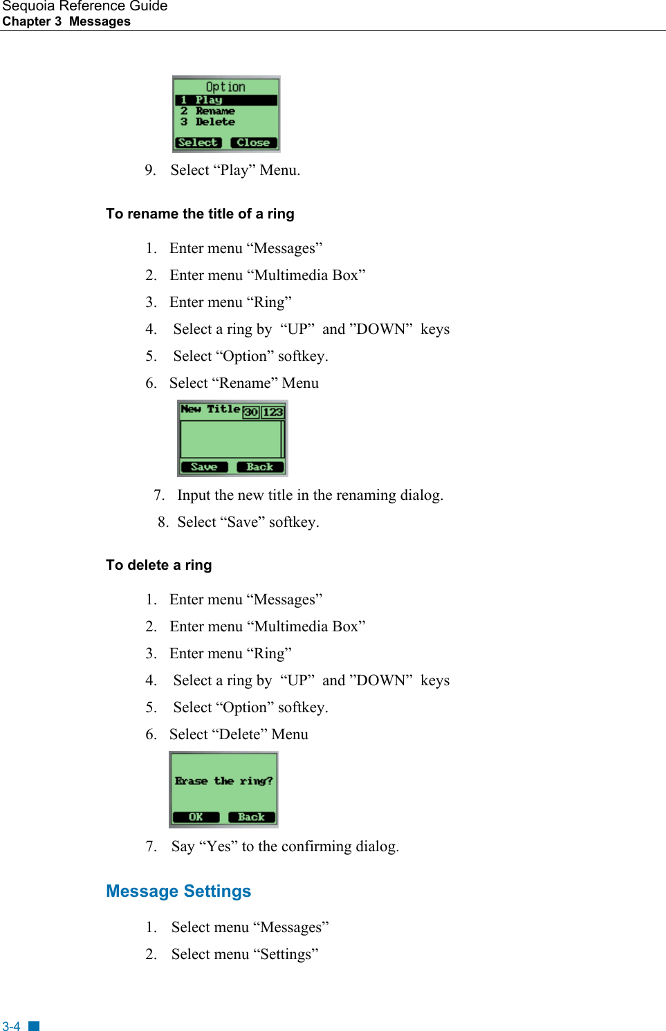 Sequoia Reference Guide Chapter 3  Messages             9.  Select &ldquo;Play&rdquo; Menu.                                            To rename the title of a ring  1.   Enter menu &ldquo;Messages&rdquo; 2.    Enter menu &ldquo;Multimedia Box&rdquo; 3.   Enter menu &ldquo;Ring&rdquo;     4.    Select a ring by  &ldquo;UP&rdquo;  and &rdquo;DOWN&rdquo;  keys 5.    Select &ldquo;Option&rdquo; softkey.   6.   Select &ldquo;Rename&rdquo; Menu            7.   Input the new title in the renaming dialog.   8.  Select &ldquo;Save&rdquo; softkey. To delete a ring   1.   Enter menu &ldquo;Messages&rdquo; 2.    Enter menu &ldquo;Multimedia Box&rdquo; 3.   Enter menu &ldquo;Ring&rdquo;     4.    Select a ring by  &ldquo;UP&rdquo;  and &rdquo;DOWN&rdquo;  keys 5.    Select &ldquo;Option&rdquo; softkey.   6.   Select &ldquo;Delete&rdquo; Menu         7.  Say &ldquo;Yes&rdquo; to the confirming dialog. Message Settings 1. Select menu &ldquo;Messages&rdquo; 2. Select menu &ldquo;Settings&rdquo; 3-4 
