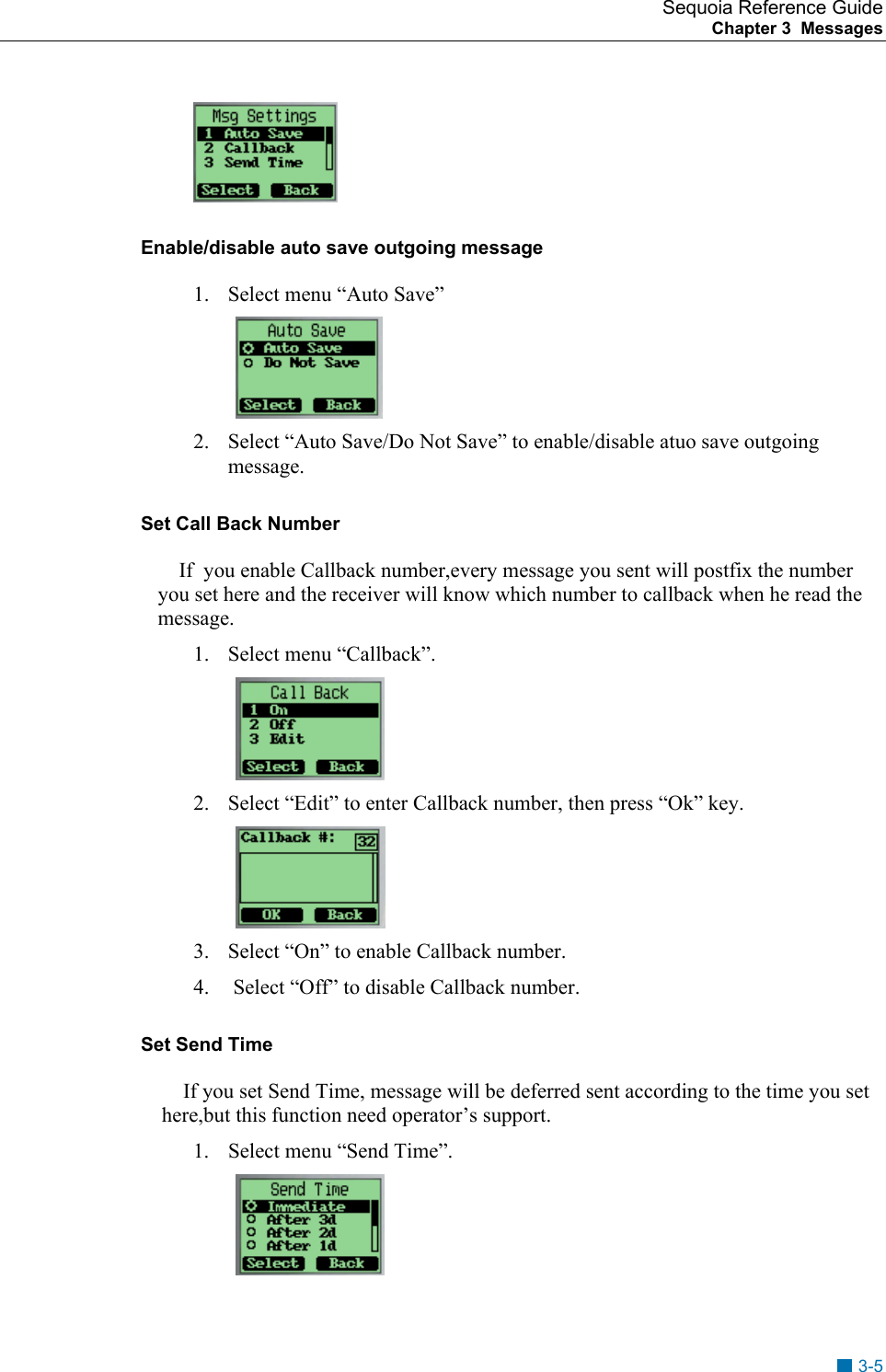 Sequoia Reference Guide Chapter 3  Messages     Enable/disable auto save outgoing message 1.  Select menu &ldquo;Auto Save&rdquo;  2.  Select &ldquo;Auto Save/Do Not Save&rdquo; to enable/disable atuo save outgoing message.  Set Call Back Number If  you enable Callback number,every message you sent will postfix the number you set here and the receiver will know which number to callback when he read the message. 1. Select menu &ldquo;Callback&rdquo;.  2.  Select &ldquo;Edit&rdquo; to enter Callback number, then press &ldquo;Ok&rdquo; key.  3.  Select &ldquo;On&rdquo; to enable Callback number. 4.   Select &ldquo;Off&rdquo; to disable Callback number. Set Send Time If you set Send Time, message will be deferred sent according to the time you set here,but this function need operator&rsquo;s support. 1.  Select menu &ldquo;Send Time&rdquo;.  3-5 