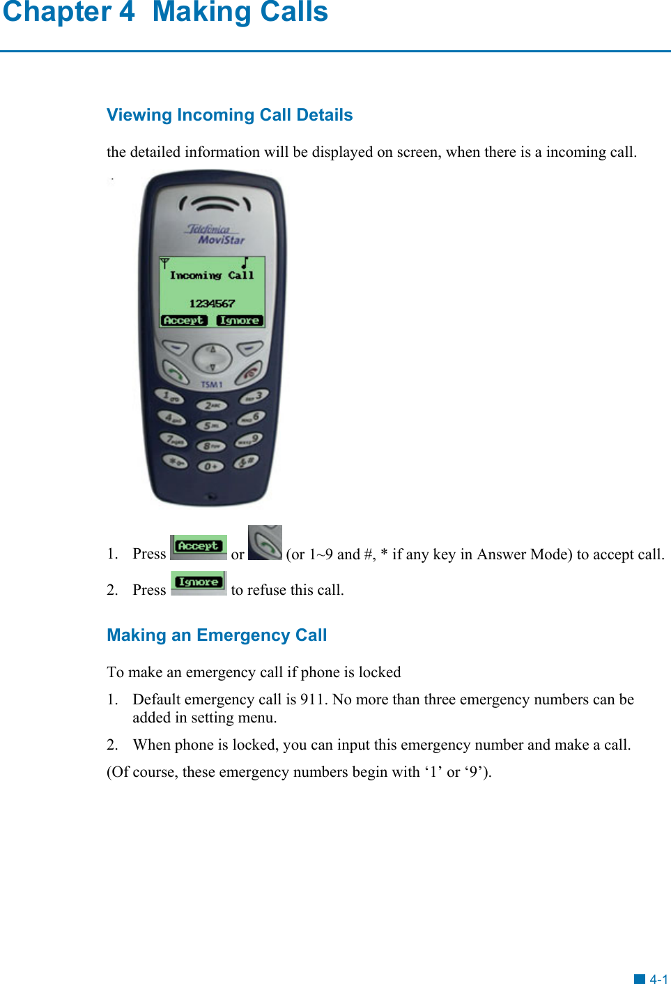 Chapter 4  Making Calls Viewing Incoming Call Details the detailed information will be displayed on screen, when there is a incoming call.  1. Press   or   (or 1~9 and #, * if any key in Answer Mode) to accept call. 2. Press   to refuse this call. Making an Emergency Call To make an emergency call if phone is locked 1.  Default emergency call is 911. No more than three emergency numbers can be added in setting menu. 2.  When phone is locked, you can input this emergency number and make a call. (Of course, these emergency numbers begin with &lsquo;1&rsquo; or &lsquo;9&rsquo;). 4-1 