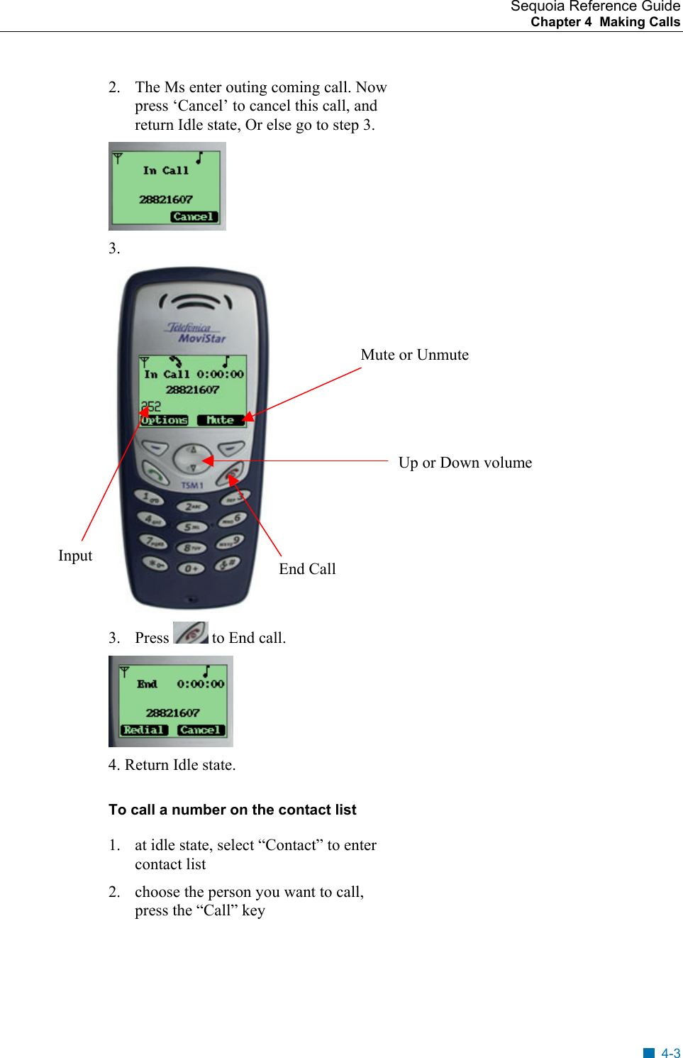 Sequoia Reference Guide Chapter 4  Making Calls    2.  The Ms enter outing coming call. Now press &lsquo;Cancel&rsquo; to cancel this call, and return Idle state, Or else go to step 3.  3.   Mute or Unmute Up or Down volume Input  End Call 3. Press   to End call.  4. Return Idle state. To call a number on the contact list 1.  at idle state, select &ldquo;Contact&rdquo; to enter contact list 2.  choose the person you want to call, press the &ldquo;Call&rdquo; key  4-3 