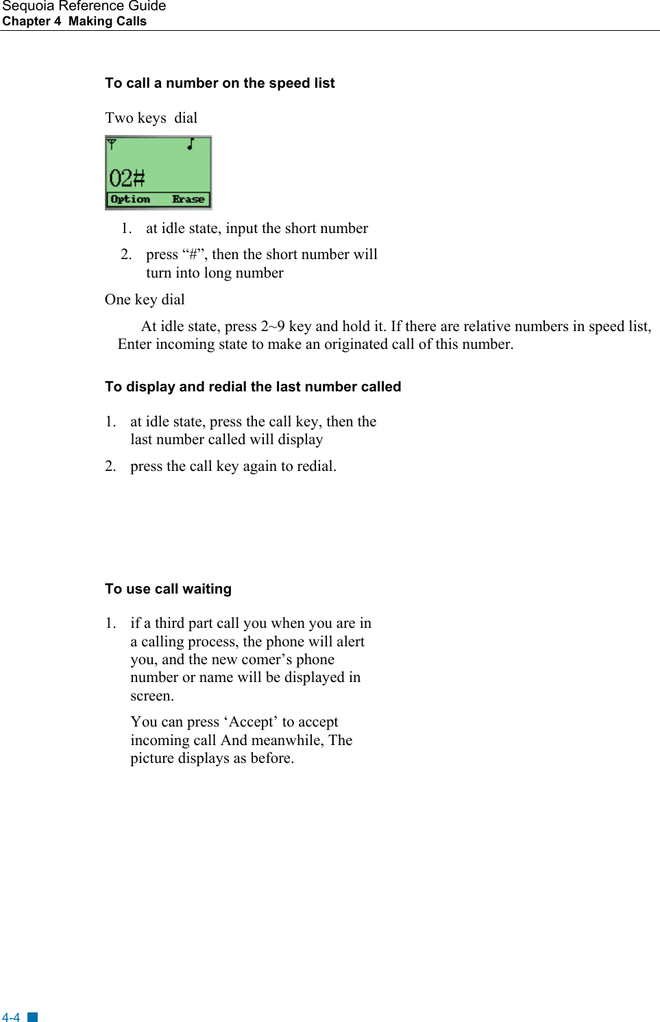 Sequoia Reference Guide Chapter 4  Making Calls    To call a number on the speed list Two keys  dial  1.  at idle state, input the short number 2.  press &ldquo;#&rdquo;, then the short number will turn into long number One key dial At idle state, press 2~9 key and hold it. If there are relative numbers in speed list, Enter incoming state to make an originated call of this number. To display and redial the last number called 1.  at idle state, press the call key, then the last number called will display 2.  press the call key again to redial.    To use call waiting 1.  if a third part call you when you are in a calling process, the phone will alert you, and the new comer&rsquo;s phone number or name will be displayed in screen. You can press &lsquo;Accept&rsquo; to accept incoming call And meanwhile, The picture displays as before. 4-4 