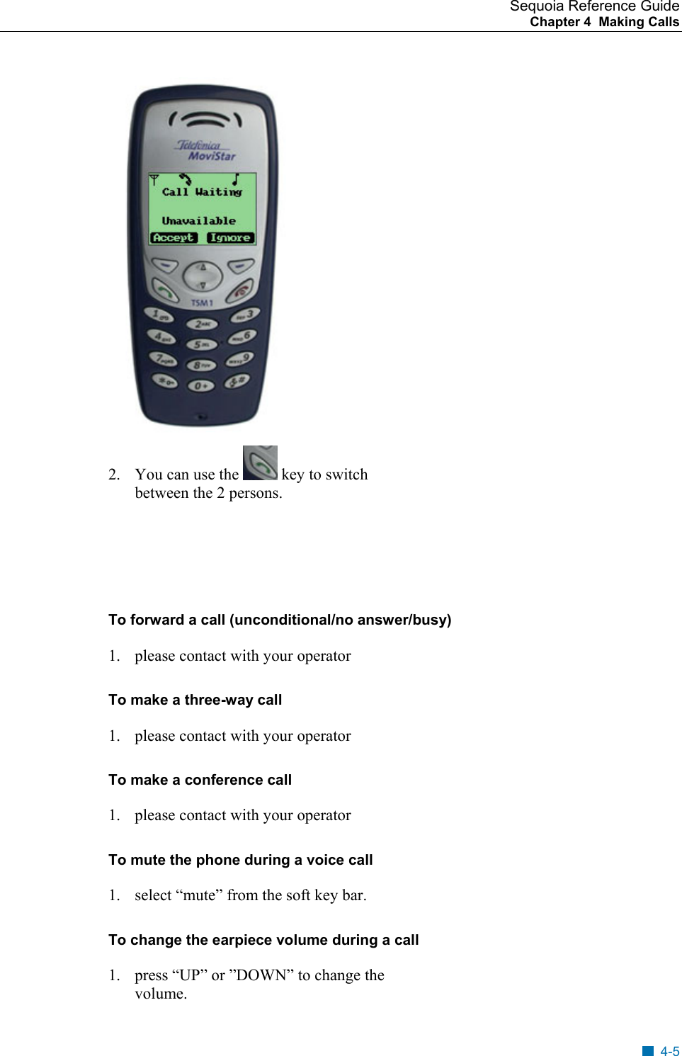 Sequoia Reference Guide Chapter 4  Making Calls     2.  You can use the   key to switch between the 2 persons.    To forward a call (unconditional/no answer/busy) 1.  please contact with your operator To make a three-way call 1.  please contact with your operator  To make a conference call 1.  please contact with your operator To mute the phone during a voice call 1.  select &ldquo;mute&rdquo; from the soft key bar. To change the earpiece volume during a call 1.  press &ldquo;UP&rdquo; or &rdquo;DOWN&rdquo; to change the volume. 4-5 