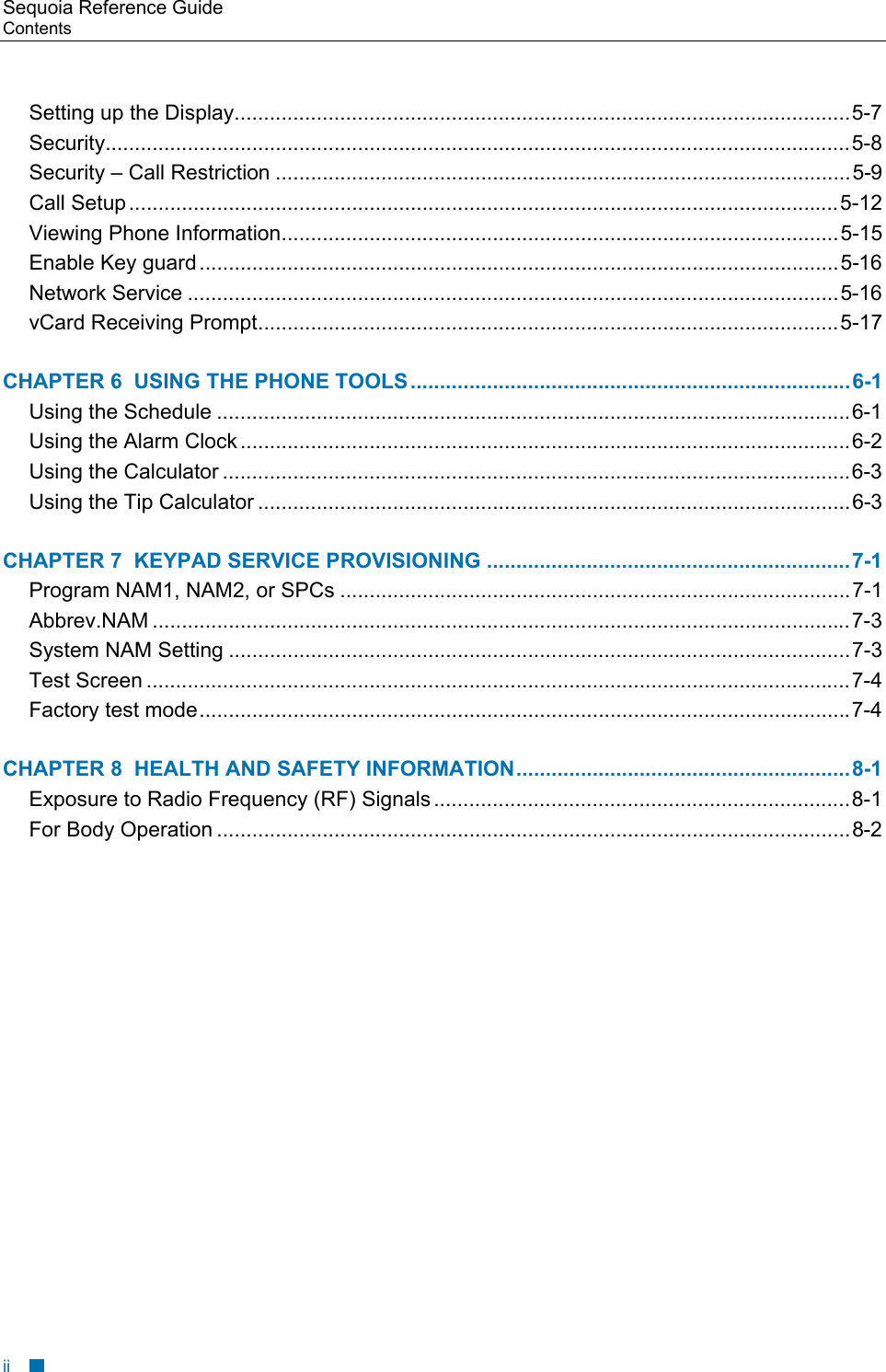 Sequoia Reference Guide Contents    Setting up the Display.........................................................................................................5-7 Security...............................................................................................................................5-8 Security &ndash; Call Restriction ..................................................................................................5-9 Call Setup.........................................................................................................................5-12 Viewing Phone Information...............................................................................................5-15 Enable Key guard .............................................................................................................5-16 Network Service ...............................................................................................................5-16 vCard Receiving Prompt...................................................................................................5-17 CHAPTER 6  USING THE PHONE TOOLS ...........................................................................6-1 Using the Schedule ............................................................................................................6-1 Using the Alarm Clock ........................................................................................................6-2 Using the Calculator ...........................................................................................................6-3 Using the Tip Calculator .....................................................................................................6-3 CHAPTER 7  KEYPAD SERVICE PROVISIONING ..............................................................7-1 Program NAM1, NAM2, or SPCs .......................................................................................7-1 Abbrev.NAM .......................................................................................................................7-3 System NAM Setting ..........................................................................................................7-3 Test Screen ........................................................................................................................7-4 Factory test mode...............................................................................................................7-4 CHAPTER 8  HEALTH AND SAFETY INFORMATION.........................................................8-1 Exposure to Radio Frequency (RF) Signals .......................................................................8-1 For Body Operation ............................................................................................................8-2            ii 