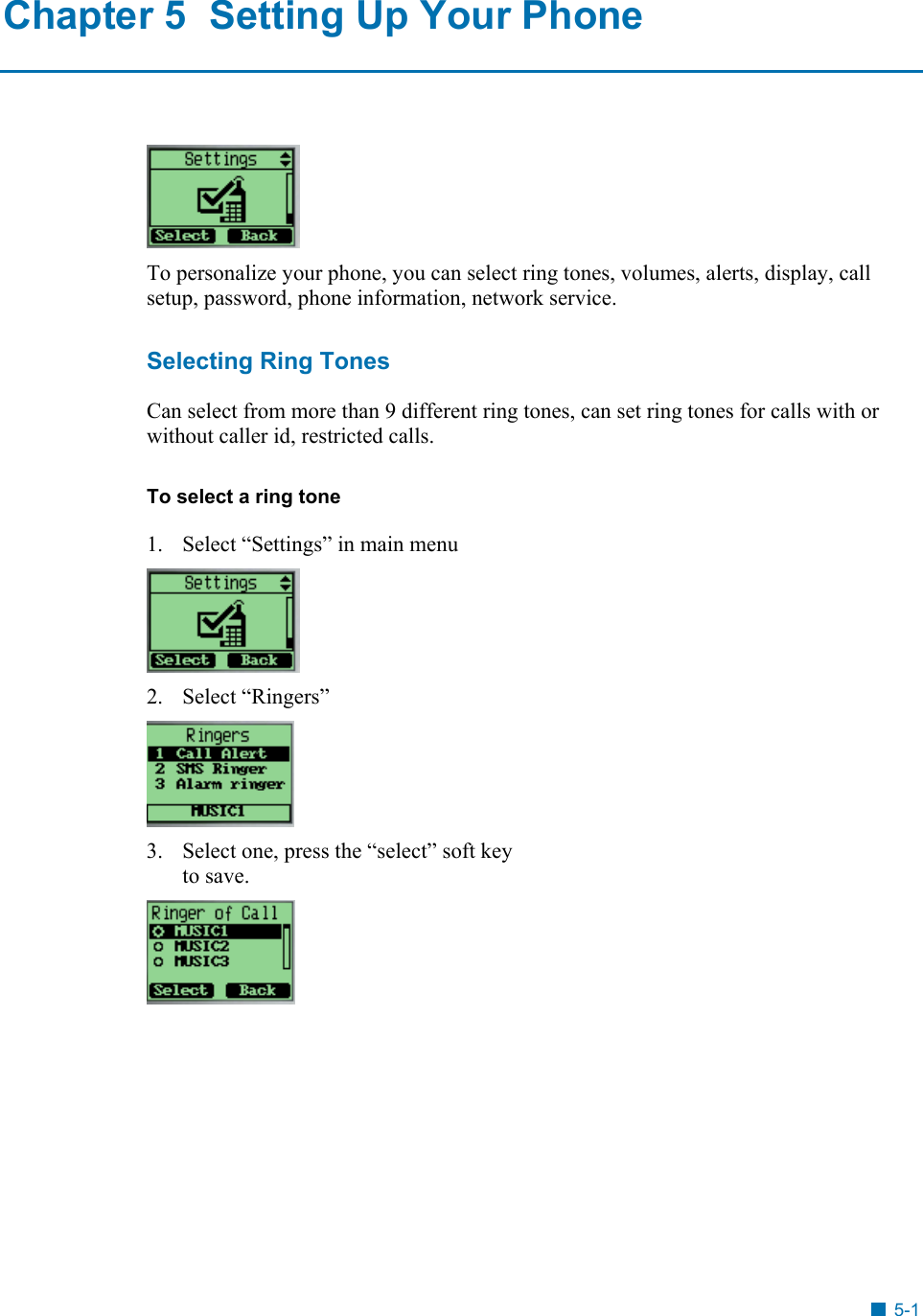  Chapter 5  Setting Up Your Phone  To personalize your phone, you can select ring tones, volumes, alerts, display, call setup, password, phone information, network service. Selecting Ring Tones Can select from more than 9 different ring tones, can set ring tones for calls with or without caller id, restricted calls.  To select a ring tone 1.  Select &ldquo;Settings&rdquo; in main menu  2.  Select &ldquo;Ringers&rdquo;   3.  Select one, press the &ldquo;select&rdquo; soft key to save.  5-1 
