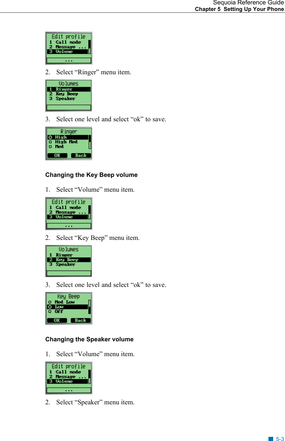 Sequoia Reference Guide Chapter 5  Setting Up Your Phone     2.  Select &ldquo;Ringer&rdquo; menu item.  3.  Select one level and select &ldquo;ok&rdquo; to save.  Changing the Key Beep volume  1.  Select &ldquo;Volume&rdquo; menu item.  2.  Select &ldquo;Key Beep&rdquo; menu item.  3.  Select one level and select &ldquo;ok&rdquo; to save.  Changing the Speaker volume  1.  Select &ldquo;Volume&rdquo; menu item.  2.  Select &ldquo;Speaker&rdquo; menu item. 5-3 