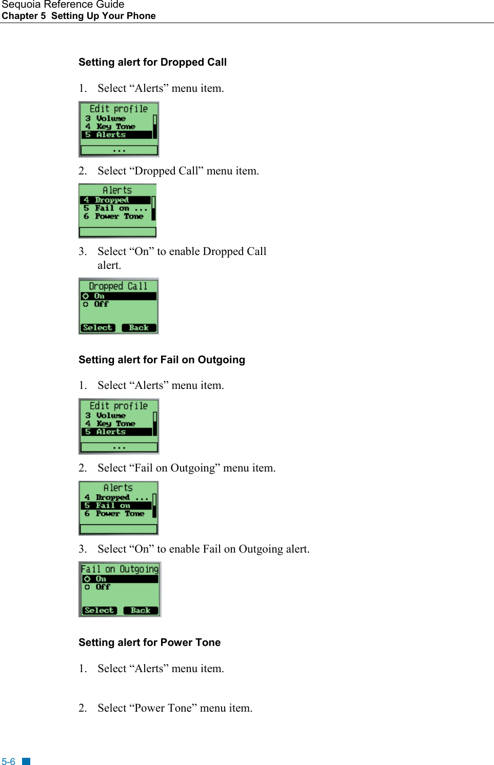 Sequoia Reference Guide Chapter 5  Setting Up Your Phone    Setting alert for Dropped Call 1.  Select &ldquo;Alerts&rdquo; menu item.  2.  Select &ldquo;Dropped Call&rdquo; menu item.   3.  Select &ldquo;On&rdquo; to enable Dropped Call alert.  Setting alert for Fail on Outgoing  1.  Select &ldquo;Alerts&rdquo; menu item.  2.  Select &ldquo;Fail on Outgoing&rdquo; menu item.   3.  Select &ldquo;On&rdquo; to enable Fail on Outgoing alert.  Setting alert for Power Tone  1.  Select &ldquo;Alerts&rdquo; menu item.  2.  Select &ldquo;Power Tone&rdquo; menu item.  5-6 