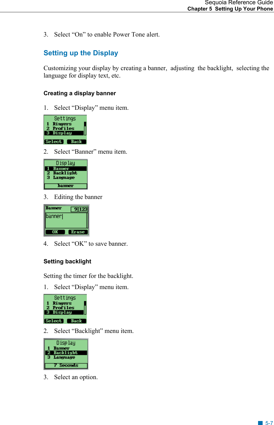 Sequoia Reference Guide Chapter 5  Setting Up Your Phone    3.  Select &ldquo;On&rdquo; to enable Power Tone alert. Setting up the Display Customizing your display by creating a banner,  adjusting  the backlight,  selecting the language for display text, etc. Creating a display banner 1.  Select &ldquo;Display&rdquo; menu item.  2.  Select &ldquo;Banner&rdquo; menu item.  3.  Editing the banner  4.  Select &ldquo;OK&rdquo; to save banner. Setting backlight Setting the timer for the backlight. 1.  Select &ldquo;Display&rdquo; menu item.  2.  Select &ldquo;Backlight&rdquo; menu item.  3.  Select an option. 5-7 