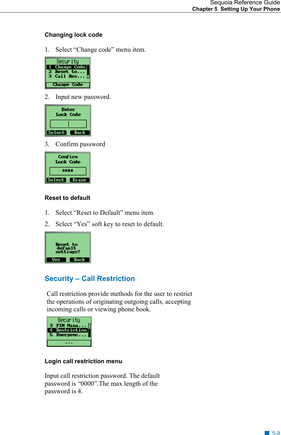 Sequoia Reference Guide Chapter 5  Setting Up Your Phone    Changing lock code 1.  Select &ldquo;Change code&rdquo; menu item.  2. Input new password.  3. Confirm password  Reset to default 1.  Select &ldquo;Reset to Default&rdquo; menu item. 2.  Select &ldquo;Yes&rdquo; soft key to reset to default.  Security &ndash; Call Restriction Call restriction provide methods for the user to restrict the operations of originating outgoing calls, accepting incoming calls or viewing phone book.  Login call restriction menu Input call restriction password. The default password is &ldquo;0000&rdquo;.The max length of the password is 4. 5-9 