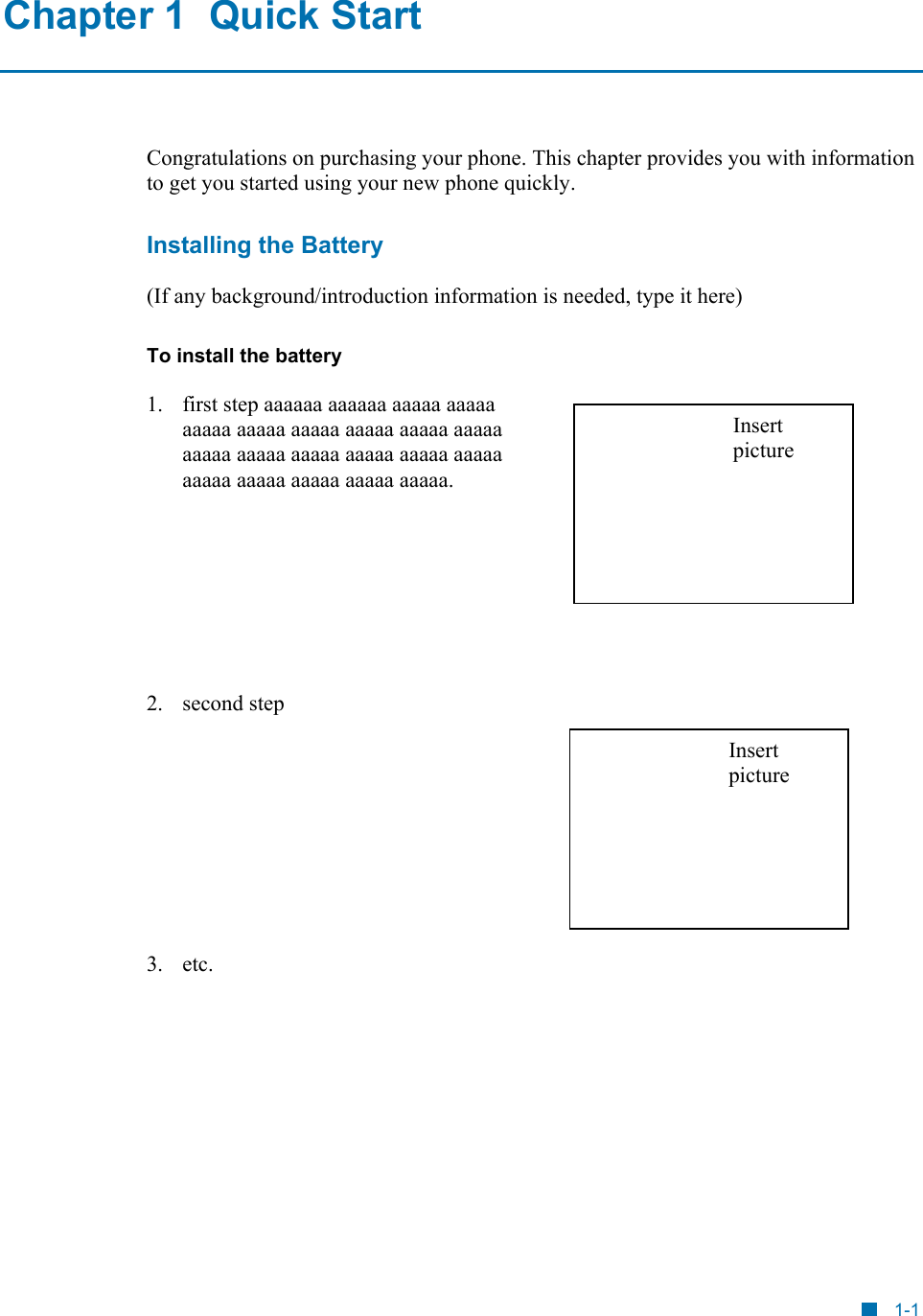  Chapter 1  Quick Start Congratulations on purchasing your phone. This chapter provides you with information to get you started using your new phone quickly. Installing the Battery (If any background/introduction information is needed, type it here) To install the battery 1.  first step aaaaaa aaaaaa aaaaa aaaaa aaaaa aaaaa aaaaa aaaaa aaaaa aaaaa aaaaa aaaaa aaaaa aaaaa aaaaa aaaaa aaaaa aaaaa aaaaa aaaaa aaaaa. Insert picture      2. second step  Insert picture      3. etc. 1-1 