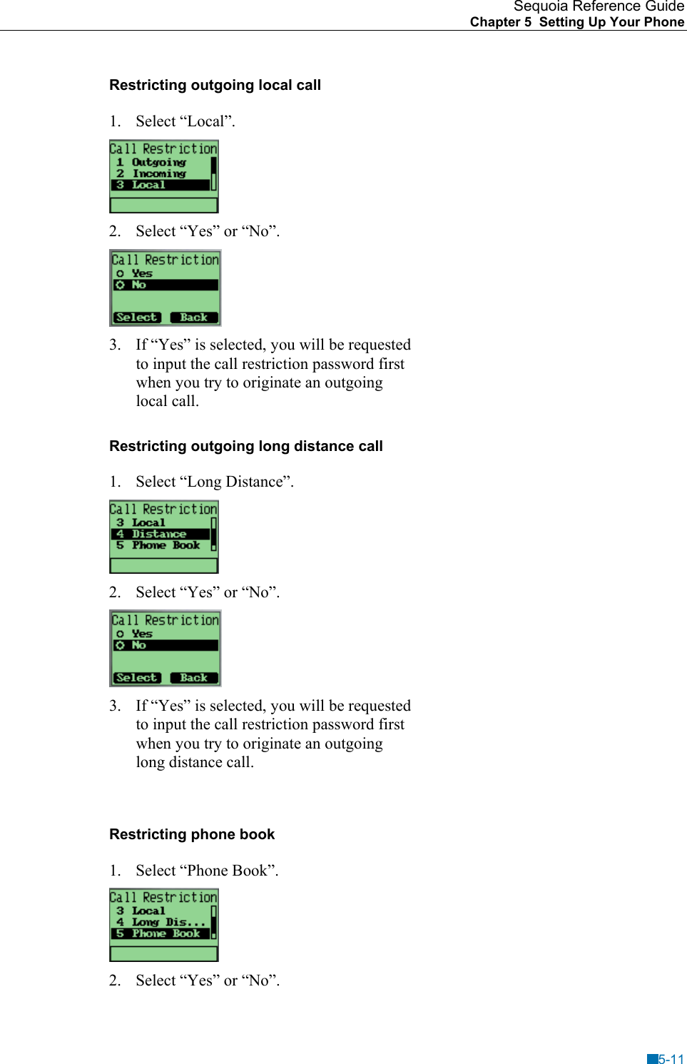 Sequoia Reference Guide Chapter 5  Setting Up Your Phone    Restricting outgoing local call 1. Select &ldquo;Local&rdquo;.  2.  Select &ldquo;Yes&rdquo; or &ldquo;No&rdquo;.  3.  If &ldquo;Yes&rdquo; is selected, you will be requested to input the call restriction password first when you try to originate an outgoing local call. Restricting outgoing long distance call 1.  Select &ldquo;Long Distance&rdquo;.  2.  Select &ldquo;Yes&rdquo; or &ldquo;No&rdquo;.  3.  If &ldquo;Yes&rdquo; is selected, you will be requested to input the call restriction password first when you try to originate an outgoing long distance call.  Restricting phone book 1.  Select &ldquo;Phone Book&rdquo;.  2.  Select &ldquo;Yes&rdquo; or &ldquo;No&rdquo;. 5-11 