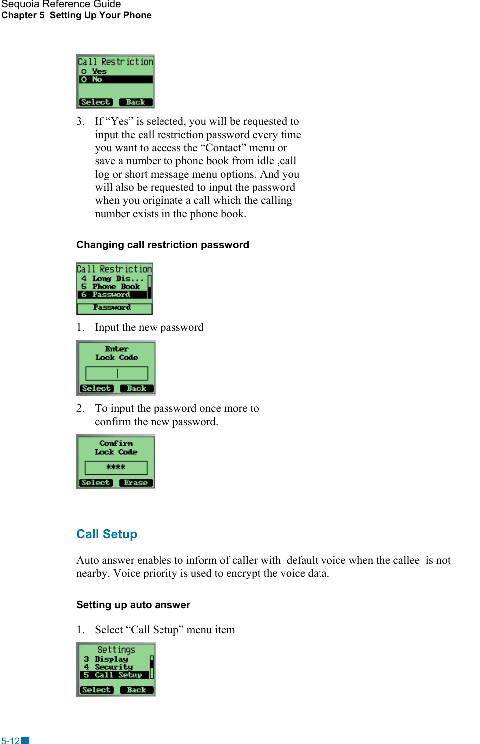 Sequoia Reference Guide Chapter 5  Setting Up Your Phone     3.  If &ldquo;Yes&rdquo; is selected, you will be requested to input the call restriction password every time you want to access the &ldquo;Contact&rdquo; menu or save a number to phone book from idle ,call log or short message menu options. And you will also be requested to input the password when you originate a call which the calling number exists in the phone book. Changing call restriction password  1.  Input the new password  2.  To input the password once more to confirm the new password.   Call Setup Auto answer enables to inform of caller with  default voice when the callee  is not nearby. Voice priority is used to encrypt the voice data. Setting up auto answer 1.  Select &ldquo;Call Setup&rdquo; menu item  5-12 