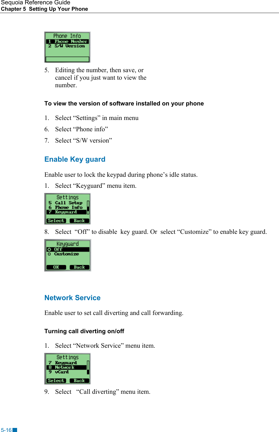 Sequoia Reference Guide Chapter 5  Setting Up Your Phone     5.  Editing the number, then save, or cancel if you just want to view the number. To view the version of software installed on your phone 1.  Select &ldquo;Settings&rdquo; in main menu 6.  Select &ldquo;Phone info&rdquo; 7. Select &ldquo;S/W version&rdquo; Enable Key guard Enable user to lock the keypad during phone&rsquo;s idle status. 1.  Select &ldquo;Keyguard&rdquo; menu item.  8.  Select  &ldquo;Off&rdquo; to disable  key guard. Or  select &ldquo;Customize&rdquo; to enable key guard.   Network Service Enable user to set call diverting and call forwarding. Turning call diverting on/off 1.  Select &ldquo;Network Service&rdquo; menu item.  9.  Select   &ldquo;Call diverting&rdquo; menu item. 5-16 