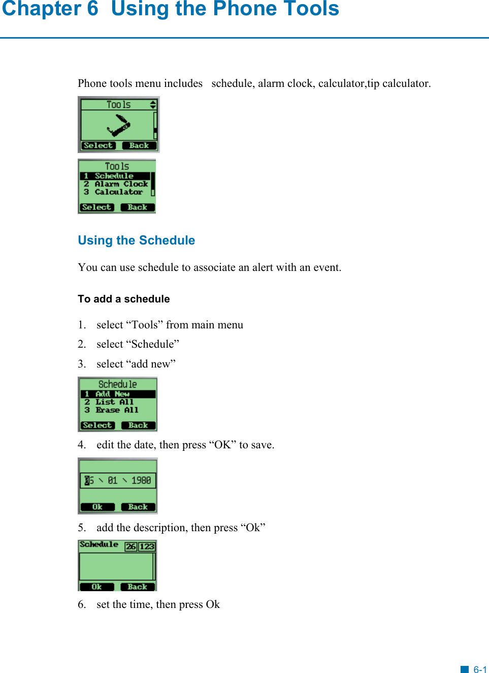   Chapter 6  Using the Phone Tools Phone tools menu includes   schedule, alarm clock, calculator,tip calculator.   Using the Schedule You can use schedule to associate an alert with an event.  To add a schedule 1.  select &ldquo;Tools&rdquo; from main menu 2. select &ldquo;Schedule&rdquo; 3. select &ldquo;add new&rdquo;  4.  edit the date, then press &ldquo;OK&rdquo; to save.  5.  add the description, then press &ldquo;Ok&rdquo;  6.  set the time, then press Ok 6-1 