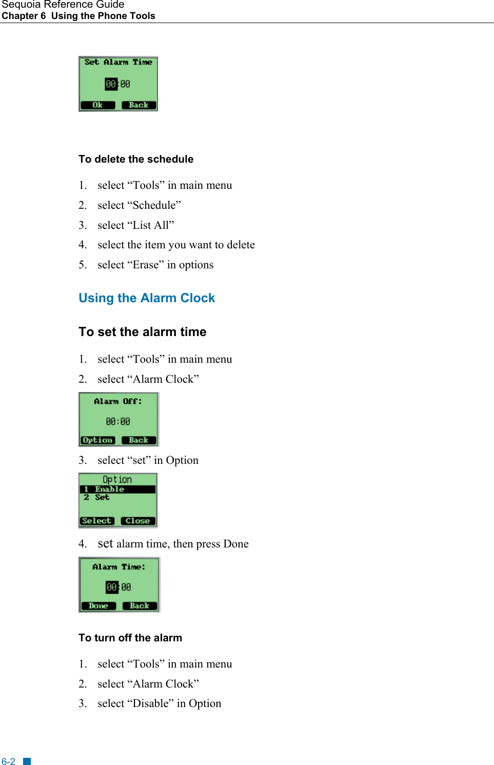 Sequoia Reference Guide Chapter 6  Using the Phone Tools      To delete the schedule 1.  select &ldquo;Tools&rdquo; in main menu 2. select &ldquo;Schedule&rdquo;  3. select &ldquo;List All&rdquo; 4.  select the item you want to delete 5.  select &ldquo;Erase&rdquo; in options Using the Alarm Clock To set the alarm time 1.  select &ldquo;Tools&rdquo; in main menu 2. select &ldquo;Alarm Clock&rdquo;  3.  select &ldquo;set&rdquo; in Option  4.  set alarm time, then press Done  To turn off the alarm 1.  select &ldquo;Tools&rdquo; in main menu 2. select &ldquo;Alarm Clock&rdquo; 3.  select &ldquo;Disable&rdquo; in Option 6-2 