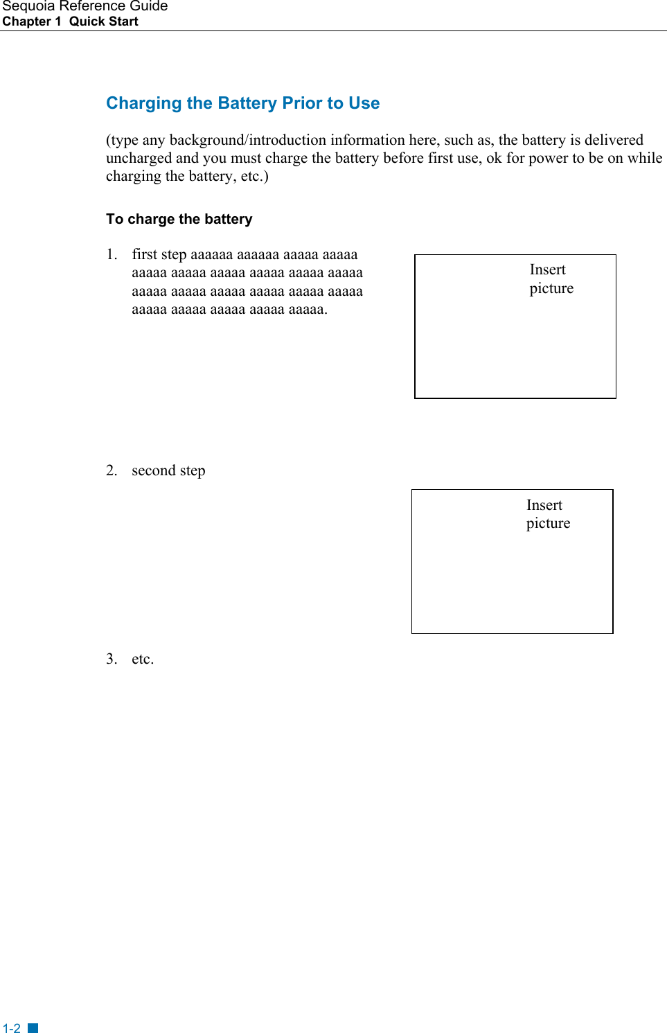 Sequoia Reference Guide Chapter 1  Quick Start    Charging the Battery Prior to Use (type any background/introduction information here, such as, the battery is delivered uncharged and you must charge the battery before first use, ok for power to be on while charging the battery, etc.)  To charge the battery 1.  first step aaaaaa aaaaaa aaaaa aaaaa aaaaa aaaaa aaaaa aaaaa aaaaa aaaaa aaaaa aaaaa aaaaa aaaaa aaaaa aaaaa aaaaa aaaaa aaaaa aaaaa aaaaa. Insert picture      2. second step  Insert picture      3. etc.    1-2 