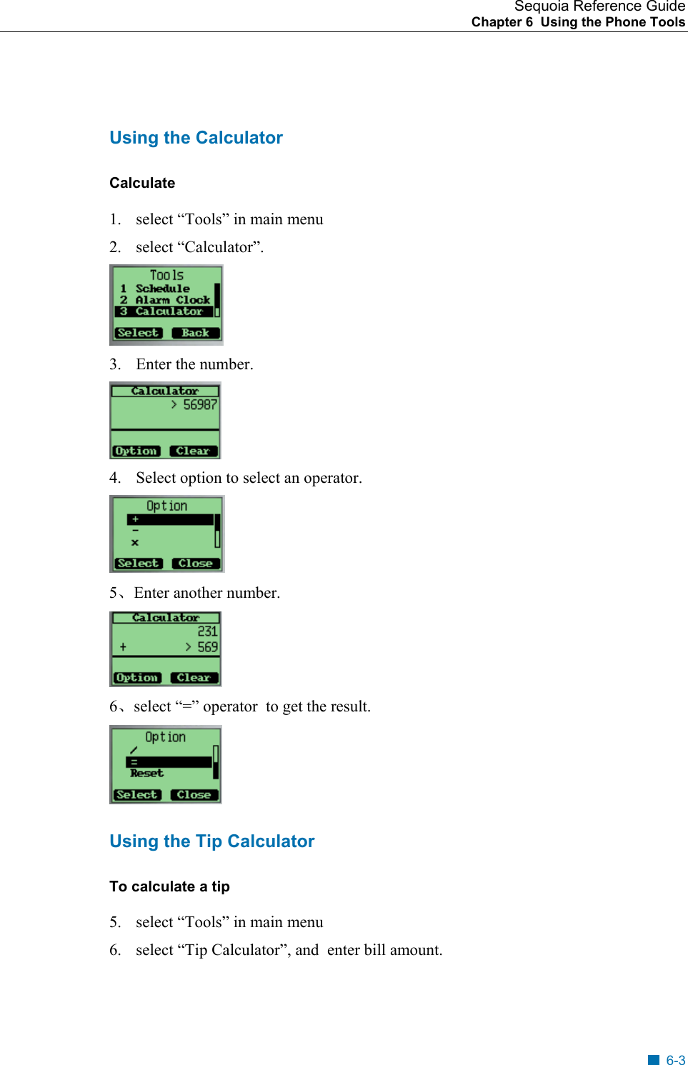 Sequoia Reference Guide Chapter 6  Using the Phone Tools     Using the Calculator Calculate  1.  select &ldquo;Tools&rdquo; in main menu 2. select &ldquo;Calculator&rdquo;.  3.  Enter the number.   4.  Select option to select an operator.  5、Enter another number.  6、select &ldquo;=&rdquo; operator  to get the result.  Using the Tip Calculator To calculate a tip 5.  select &ldquo;Tools&rdquo; in main menu 6.  select &ldquo;Tip Calculator&rdquo;, and  enter bill amount. 6-3 