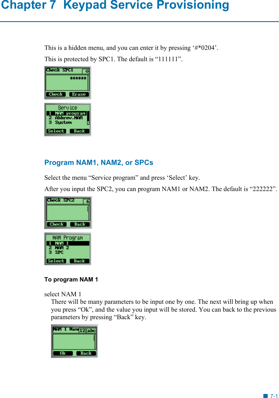  Chapter 7  Keypad Service Provisioning This is a hidden menu, and you can enter it by pressing &lsquo;#*0204&rsquo;.  This is protected by SPC1. The default is &ldquo;111111&rdquo;.    Program NAM1, NAM2, or SPCs Select the menu &ldquo;Service program&rdquo; and press &lsquo;Select&rsquo; key. After you input the SPC2, you can program NAM1 or NAM2. The default is &ldquo;222222&rdquo;.   To program NAM 1 select NAM 1 There will be many parameters to be input one by one. The next will bring up when you press &ldquo;Ok&rdquo;, and the value you input will be stored. You can back to the previous parameters by pressing &ldquo;Back&rdquo; key.       7-1 