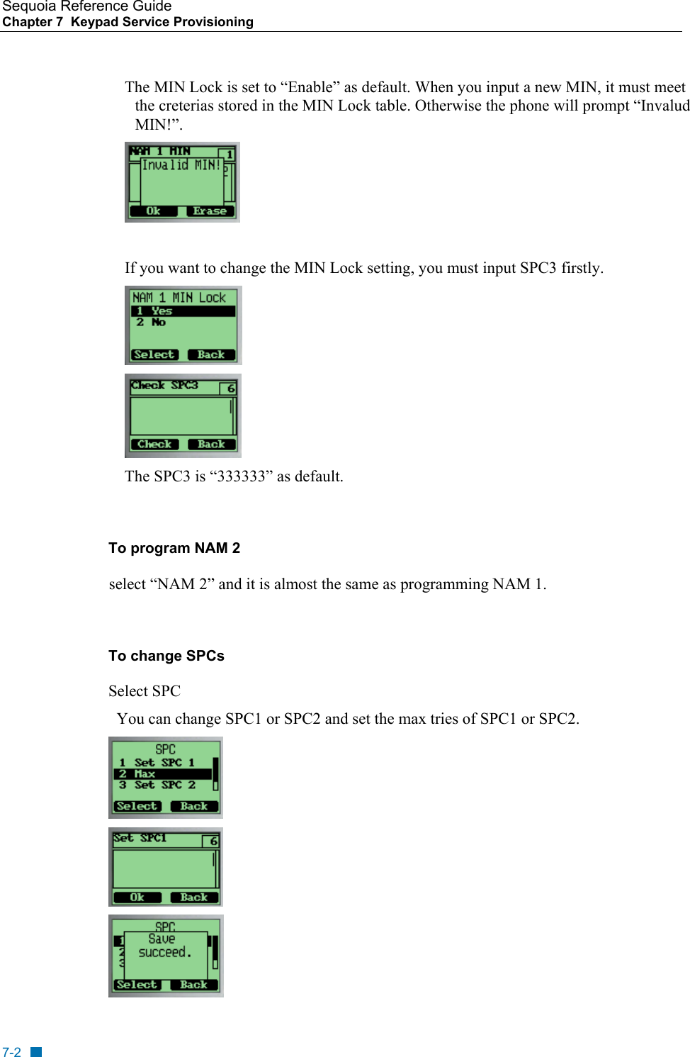 Sequoia Reference Guide Chapter 7  Keypad Service Provisioning        The MIN Lock is set to &ldquo;Enable&rdquo; as default. When you input a new MIN, it must meet the creterias stored in the MIN Lock table. Otherwise the phone will prompt &ldquo;Invalud MIN!&rdquo;.   If you want to change the MIN Lock setting, you must input SPC3 firstly.   The SPC3 is &ldquo;333333&rdquo; as default.  To program NAM 2 select &ldquo;NAM 2&rdquo; and it is almost the same as programming NAM 1.  To change SPCs Select SPC   You can change SPC1 or SPC2 and set the max tries of SPC1 or SPC2.    7-2 