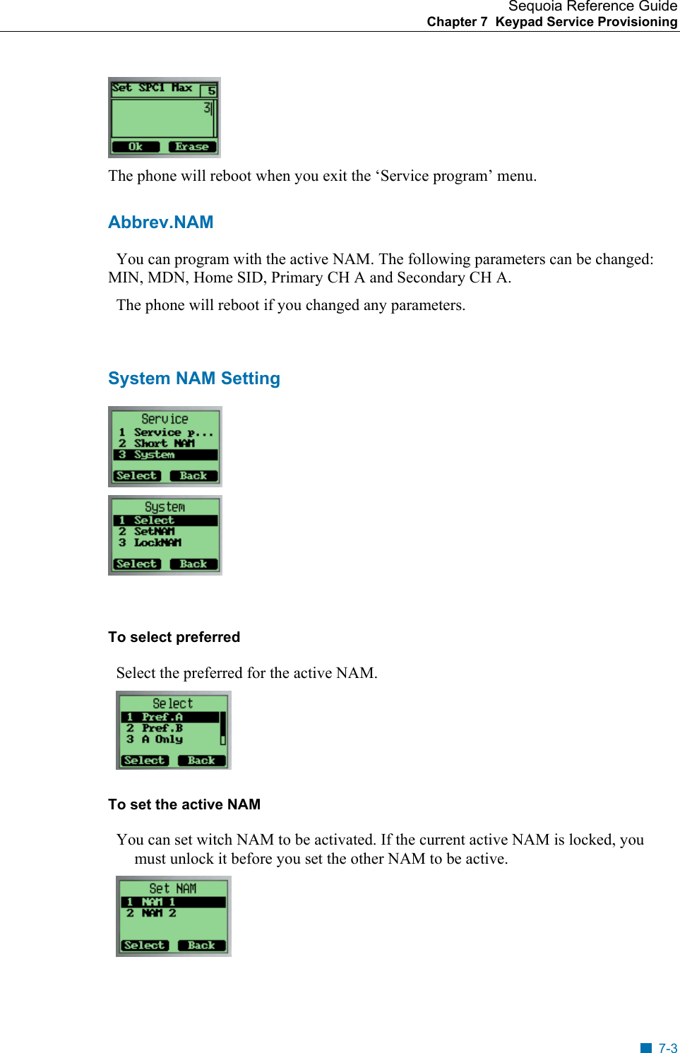 Sequoia Reference Guide Chapter 7  Keypad Service Provisioning     The phone will reboot when you exit the &lsquo;Service program&rsquo; menu. Abbrev.NAM   You can program with the active NAM. The following parameters can be changed: MIN, MDN, Home SID, Primary CH A and Secondary CH A.   The phone will reboot if you changed any parameters.  System NAM Setting    To select preferred   Select the preferred for the active NAM.     To set the active NAM   You can set witch NAM to be activated. If the current active NAM is locked, you must unlock it before you set the other NAM to be active.  7-3 