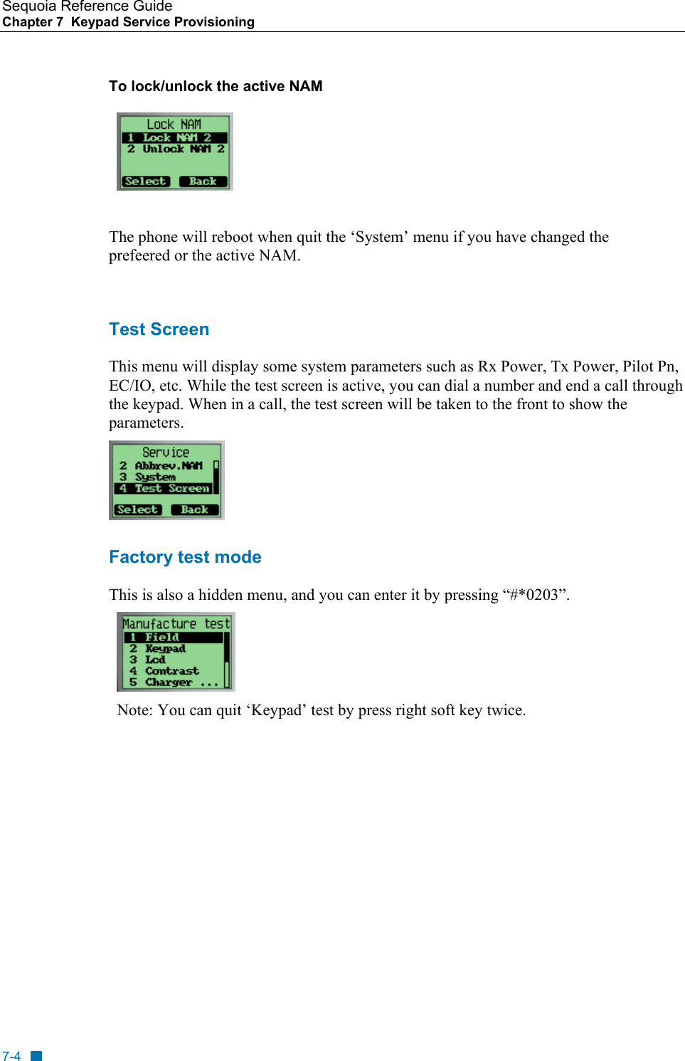Sequoia Reference Guide Chapter 7  Keypad Service Provisioning    To lock/unlock the active NAM   The phone will reboot when quit the &lsquo;System&rsquo; menu if you have changed the prefeered or the active NAM.  Test Screen This menu will display some system parameters such as Rx Power, Tx Power, Pilot Pn, EC/IO, etc. While the test screen is active, you can dial a number and end a call through the keypad. When in a call, the test screen will be taken to the front to show the parameters.  Factory test mode This is also a hidden menu, and you can enter it by pressing &ldquo;#*0203&rdquo;.  Note: You can quit &lsquo;Keypad&rsquo; test by press right soft key twice.  7-4 
