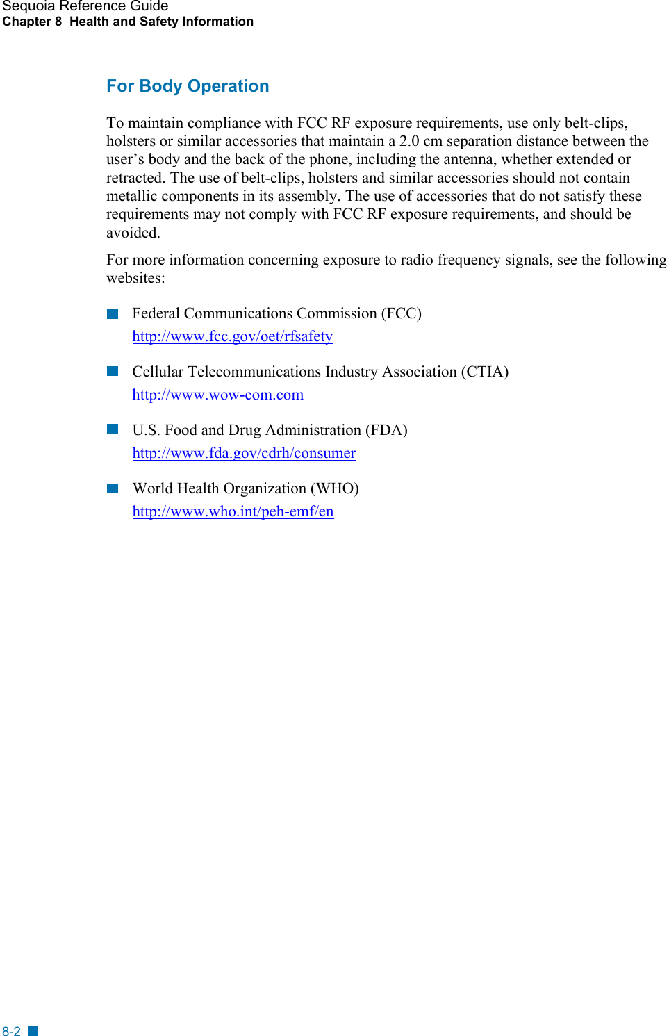 Sequoia Reference Guide Chapter 8  Health and Safety Information    For Body Operation To maintain compliance with FCC RF exposure requirements, use only belt-clips, holsters or similar accessories that maintain a 2.0 cm separation distance between the user&rsquo;s body and the back of the phone, including the antenna, whether extended or retracted. The use of belt-clips, holsters and similar accessories should not contain metallic components in its assembly. The use of accessories that do not satisfy these requirements may not comply with FCC RF exposure requirements, and should be avoided. For more information concerning exposure to radio frequency signals, see the following websites: Federal Communications Commission (FCC) http://www.fcc.gov/oet/rfsafety Cellular Telecommunications Industry Association (CTIA) http://www.wow-com.com U.S. Food and Drug Administration (FDA) http://www.fda.gov/cdrh/consumer World Health Organization (WHO) http://www.who.int/peh-emf/en  8-2 