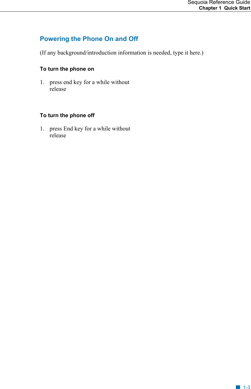 Sequoia Reference Guide Chapter 1  Quick Start    Powering the Phone On and Off (If any background/introduction information is needed, type it here.) To turn the phone on 1.  press end key for a while without release  To turn the phone off 1.  press End key for a while without release 1-3 