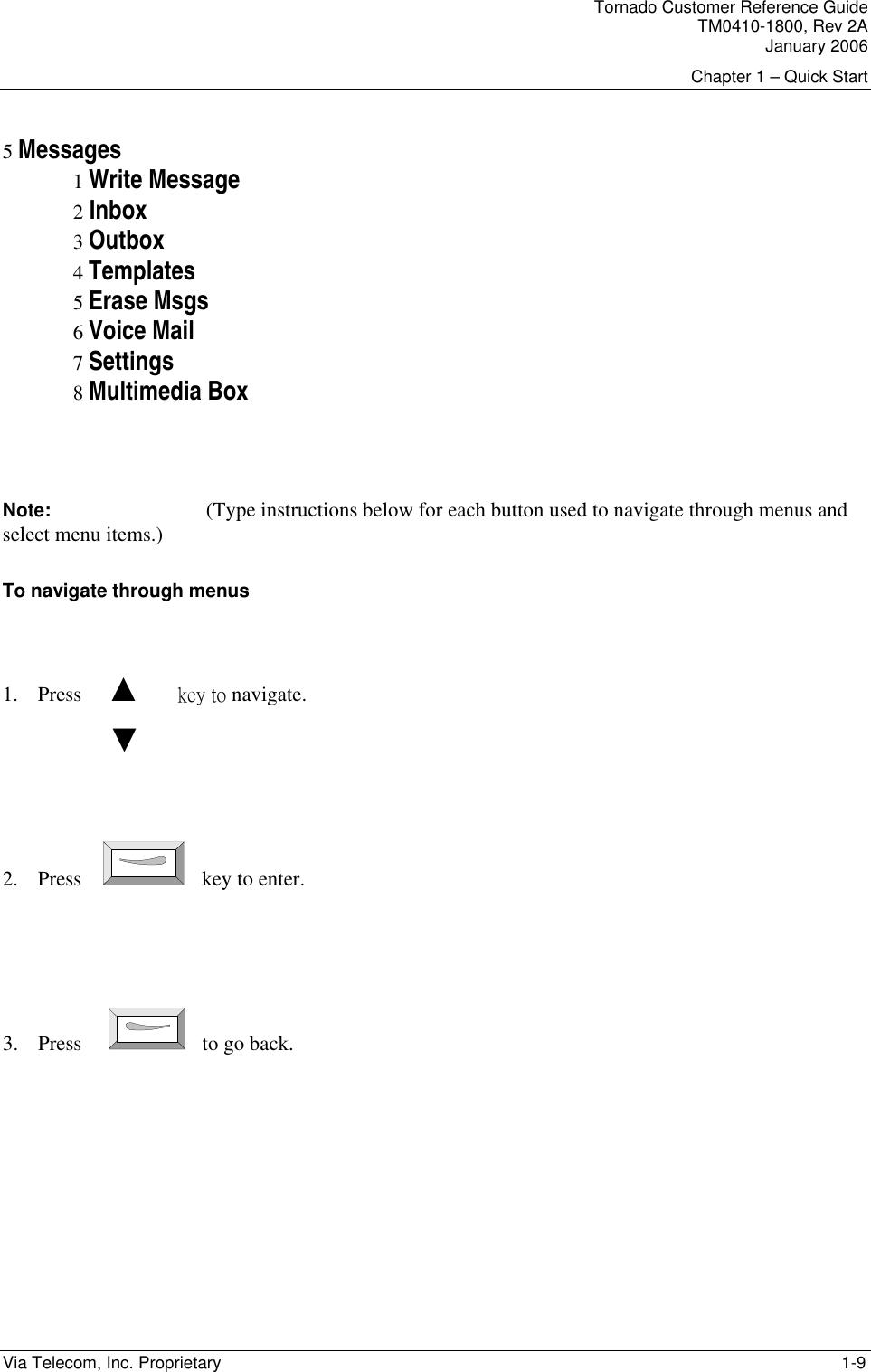 Tornado Customer Reference Guide TM0410-1800, Rev 2A January 2006 Chapter 1 &ndash; Quick Start Via Telecom, Inc. Proprietary    1-9  5 Messages 1 Write Message 2 Inbox 3 Outbox 4 Templates 5 Erase Msgs 6 Voice Mail 7 Settings 8 Multimedia Box    Note:   (Type instructions below for each button used to navigate through menus and  select menu items.) To navigate through menus  1. Press     ▲       key to navigate.          ▼   2. Press     key to enter.    3. Press      to go back.  