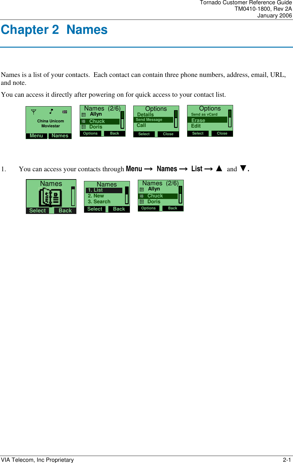    Tornado Customer Reference Guide TM0410-1800, Rev 2A January 2006 VIA Telecom, Inc Proprietary     2-1 Chapter 2  Names Names is a list of your contacts.  Each contact can contain three phone numbers, address, email, URL, and note.    You can access it directly after powering on for quick access to your contact list. Names  (2/6)Options Back     Chuck     Allyn    Doris   OptionsSelect CloseSend MessageDetailsCall   OptionsSelect CloseEraseSend as vCardEdit   1. You can access your contacts through Menu &rarr;&rarr;&rarr;&rarr;  Names &rarr;&rarr;&rarr;&rarr;  List &rarr;&rarr;&rarr;&rarr; ▲  and ▼.        NamesSelect Back    NamesSelect Back2. New1. List3. Search   Names  (2/6)Options Back     Chuck     Allyn    Doris              Menu NamesChina UnicomMoviestar