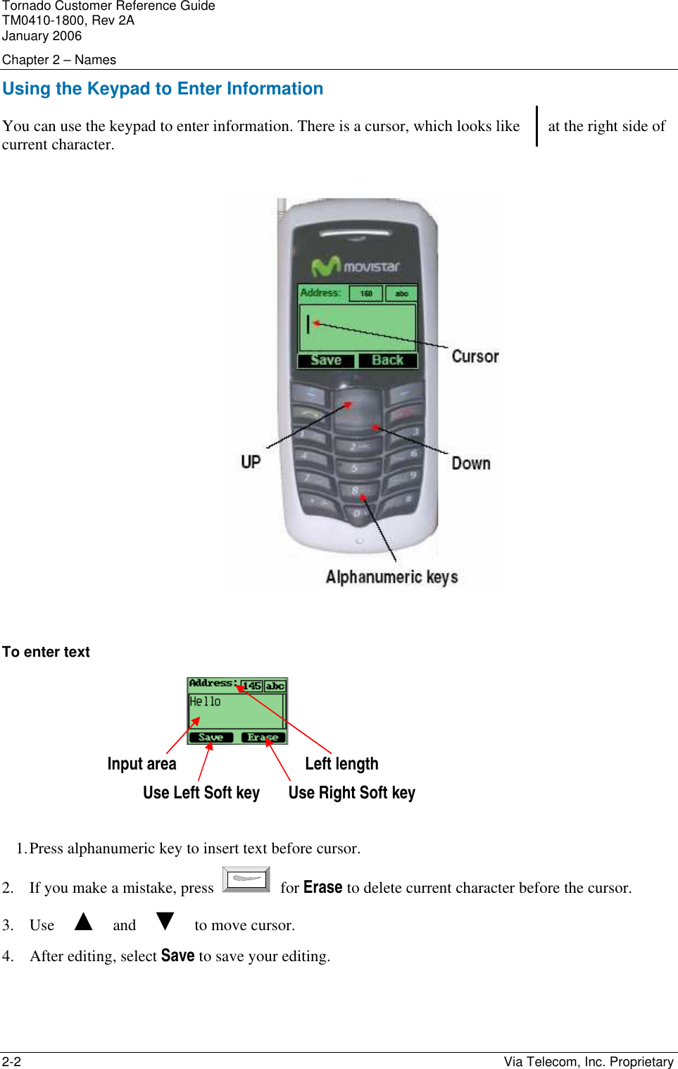 Tornado Customer Reference Guide TM0410-1800, Rev 2A January 2006 Chapter 2 &ndash; Names 2-2    Via Telecom, Inc. Proprietary Using the Keypad to Enter Information You can use the keypad to enter information. There is a cursor, which looks like       at the right side of current character.     To enter text  Input area                                Left length Use Left Soft key       Use Right Soft key  1. Press alphanumeric key to insert text before cursor.  2. If you make a mistake, press   for Erase to delete current character before the cursor. 3. Use    ▲    and    ▼    to move cursor.  4. After editing, select Save to save your editing. 