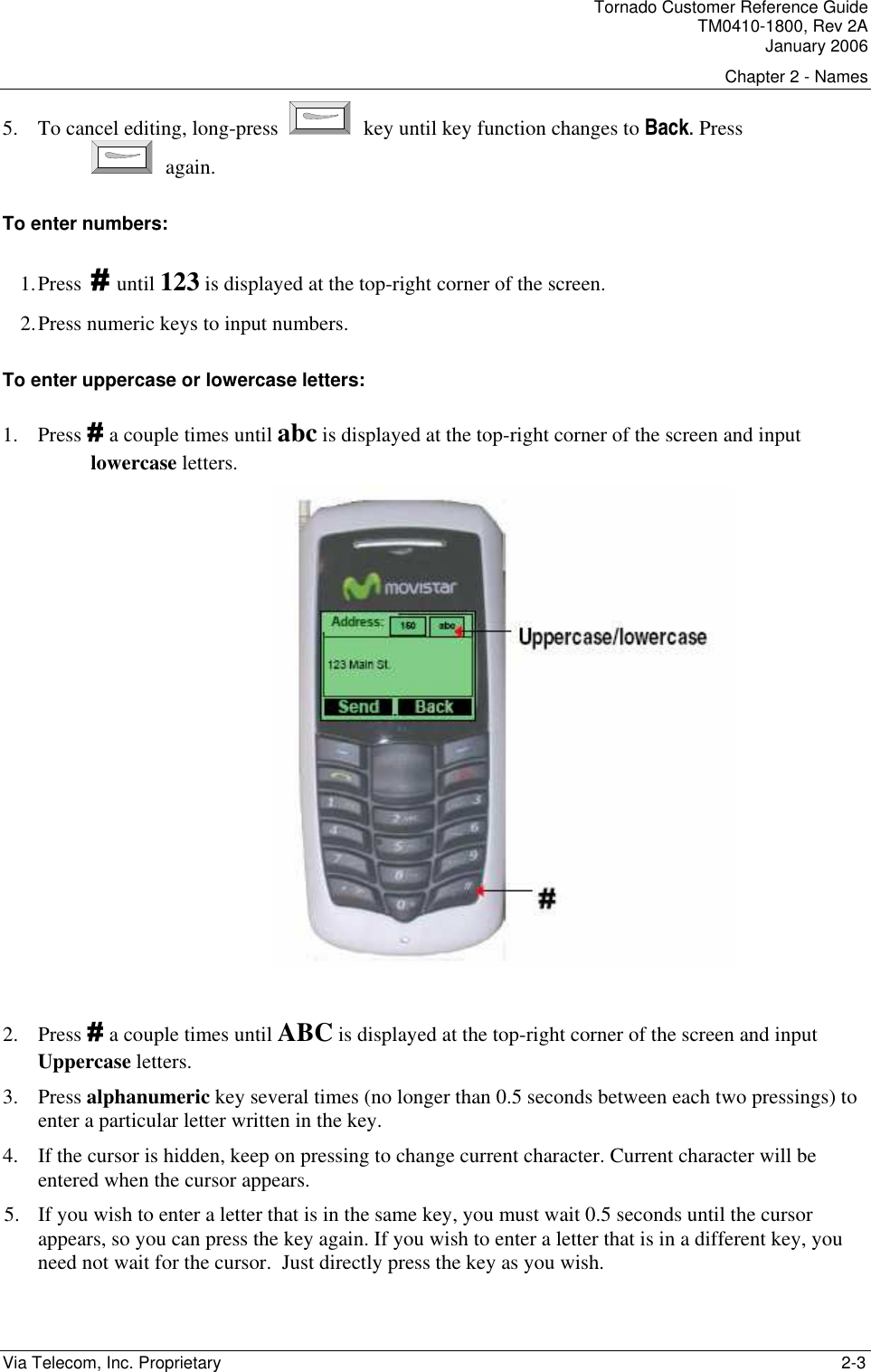 Tornado Customer Reference Guide TM0410-1800, Rev 2A January 2006 Chapter 2 - Names Via Telecom, Inc. Proprietary    2-3 5. To cancel editing, long-press   key until key function changes to Back. Press  again. To enter numbers: 1. Press # until 123 is displayed at the top-right corner of the screen. 2. Press numeric keys to input numbers. To enter uppercase or lowercase letters: 1. Press # a couple times until abc is displayed at the top-right corner of the screen and input lowercase letters.    2. Press # a couple times until ABC is displayed at the top-right corner of the screen and input Uppercase letters. 3. Press alphanumeric key several times (no longer than 0.5 seconds between each two pressings) to enter a particular letter written in the key. 4. If the cursor is hidden, keep on pressing to change current character. Current character will be entered when the cursor appears. 5. If you wish to enter a letter that is in the same key, you must wait 0.5 seconds until the cursor appears, so you can press the key again. If you wish to enter a letter that is in a different key, you need not wait for the cursor.  Just directly press the key as you wish. 