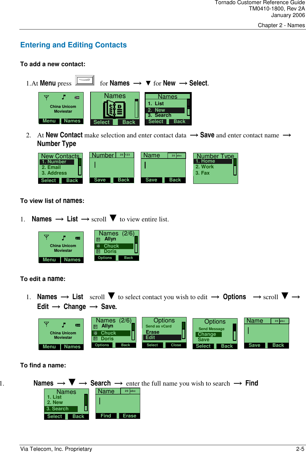 Tornado Customer Reference Guide TM0410-1800, Rev 2A January 2006 Chapter 2 - Names Via Telecom, Inc. Proprietary    2-5 Entering and Editing Contacts To add a new contact: 1. At Menu press    for Names  &rarr;  ▼ for New  &rarr; Select.  NamesSelect Back   Names1.  List3.  SearchSelect Back2.  New 2. At New Contact make selection and enter contact data  &rarr; Save and enter contact name  &rarr;  Number Type           New ContactsSelect Back2. Email1. Number3. Address   NumberSave Back20   123   NameSave Back20  ab c   Number Type2. Work1. Home3. Fax To view list of names: 1. Names  &rarr;  List  &rarr; scroll ▼ to view entire list.                             Names  (2/6)Options Back     Chuck     Allyn    Doris   To edit a name: 1. Names  &rarr;  List    scroll ▼ to select contact you wish to edit  &rarr;  Options    &rarr; scroll ▼ &rarr; Edit        &rarr;  Change  &rarr;  Save. Names  (2/6)Options Back     Chuck     Allyn    Doris OptionsSelect CloseEraseSend as vCardEdit  OptionsSelect BackChangeSend MessageSave   NameSave Back20  ab c  To find a name: 1.  Names  &rarr; ▼ &rarr;  Search  &rarr;  enter the full name you wish to search  &rarr;  Find NamesSelect Back2. New1. List3. Search   NameFind Erase20   abc Menu NamesChina UnicomMoviestarMenu NamesChina UnicomMoviestarMenu NamesChina UnicomMoviestar