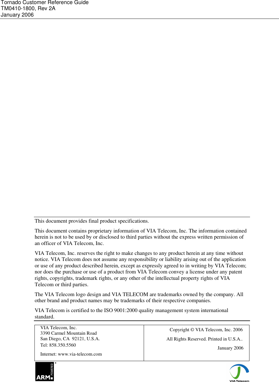 Tornado Customer Reference Guide TM0410-1800, Rev 2A January 2006                      This document provides final product specifications. This document contains proprietary information of VIA Telecom, Inc. The information contained herein is not to be used by or disclosed to third parties without the express written permission of an officer of VIA Telecom, Inc. VIA Telecom, Inc. reserves the right to make changes to any product herein at any time without notice. VIA Telecom does not assume any responsibility or liability arising out of the application or use of any product described herein, except as expressly agreed to in writing by VIA Telecom; nor does the purchase or use of a product from VIA Telecom convey a license under any patent rights, copyrights, trademark rights, or any other of the intellectual property rights of VIA Telecom or third parties. The VIA Telecom logo design and VIA TELECOM are trademarks owned by the company. All other brand and product names may be trademarks of their respective companies. VIA Telecom is certified to the ISO 9001:2000 quality management system international standard. VIA Telecom, Inc. 3390 Carmel Mountain Road San Diego, CA  92121, U.S.A. Tel: 858.350.5560 Internet: www.via-telecom.com Copyright &copy; VIA Telecom, Inc. 2006            All Rights Reserved. Printed in U.S.A.. January 2006                                     