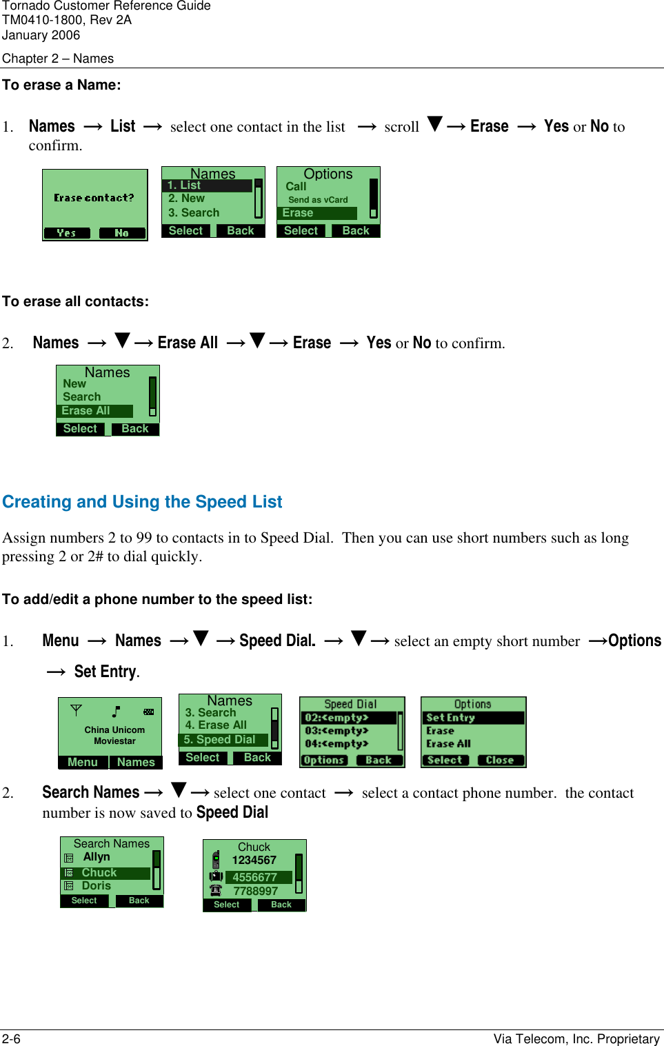 Tornado Customer Reference Guide TM0410-1800, Rev 2A January 2006 Chapter 2 &ndash; Names 2-6    Via Telecom, Inc. Proprietary To erase a Name: 1. Names  &rarr;  List  &rarr;  select one contact in the list   &rarr;  scroll ▼&rarr; Erase  &rarr;  Yes or No to confirm.    NamesSelect Back2. New1. List3. Search  OptionsSelect BackSend as vCardCallErase    To erase all contacts: 2.  Names  &rarr; ▼&rarr; Erase All  &rarr;▼&rarr; Erase  &rarr;  Yes or No to confirm.    NamesSelect BackSearchNewErase All  Creating and Using the Speed List Assign numbers 2 to 99 to contacts in to Speed Dial.  Then you can use short numbers such as long pressing 2 or 2# to dial quickly. To add/edit a phone number to the speed list: 1. Menu  &rarr;  Names  &rarr;▼ &rarr; Speed Dial.  &rarr; ▼&rarr; select an empty short number  &rarr;Options  &rarr;  Set Entry. NamesSelect Back4. Erase All3. Search5. Speed Dial           2. Search Names &rarr; ▼&rarr; select one contact  &rarr;  select a contact phone number.  the contact number is now saved to Speed Dial Search NamesSelect Back     Chuck     Allyn    DorisChuckSelect Back455667712345677788997 Menu NamesChina UnicomMoviestar