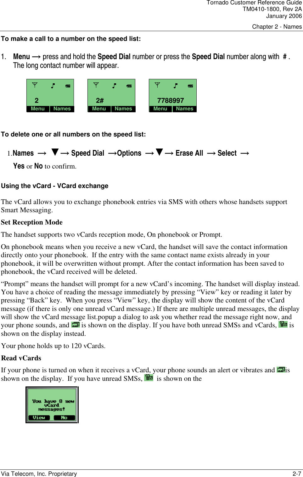Tornado Customer Reference Guide TM0410-1800, Rev 2A January 2006 Chapter 2 - Names Via Telecom, Inc. Proprietary    2-7 To make a call to a number on the speed list:  1. Menu &rarr; press and hold the Speed Dial number or press the Speed Dial number along with  # .  The long contact number will appear.     To delete one or all numbers on the speed list: 1. Names  &rarr;  ▼&rarr; Speed Dial  &rarr;Options  &rarr;▼&rarr; Erase All  &rarr; Select  &rarr;   Yes or No to confirm. Using the vCard - VCard exchange The vCard allows you to exchange phonebook entries via SMS with others whose handsets support Smart Messaging. Set Reception Mode The handset supports two vCards reception mode, On phonebook or Prompt.  On phonebook means when you receive a new vCard, the handset will save the contact information directly onto your phonebook.  If the entry with the same contact name exists already in your phonebook, it will be overwritten without prompt. After the contact information has been saved to phonebook, the vCard received will be deleted. &ldquo;Prompt&rdquo; means the handset will prompt for a new vCard&rsquo;s incoming. The handset will display instead. You have a choice of reading the message immediately by pressing &ldquo;View&rdquo; key or reading it later by pressing &ldquo;Back&rdquo; key.  When you press &ldquo;View&rdquo; key, the display will show the content of the vCard message (if there is only one unread vCard message.) If there are multiple unread messages, the display will show the vCard message list.popup a dialog to ask you whether read the message right now, and your phone sounds, and   is shown on the display. If you have both unread SMSs and vCards,   is shown on the display instead. Your phone holds up to 120 vCards. Read vCards If your phone is turned on when it receives a vCard, your phone sounds an alert or vibrates and  is shown on the display.  If you have unread SMSs,    is shown on the   Menu Names2Menu Names2#Menu Names7788997